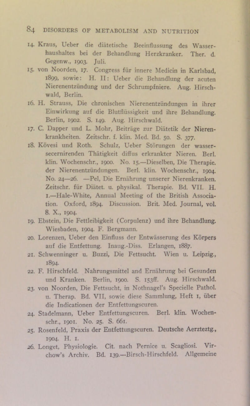 14. Kraus, Ueber die diatetischc Beeinflussung des Wasser- haushaltes bei der Behandlung Herzkranker. Ther. d. Gegenw., 1903. Juli. 15. von Noorden, 17. Congress fiir innerc Medicin in Karlsbad, 1899, sowie: H. II: Ueber die Behandlung der acuten Nierenentziindung und der Schrumpfniere. Aug. Hirsch- wald, Berlin. 16. H. Strauss, Die chronischen Nierenentziindungen in ihrer Einwirkung auf die Blutflussigkeit und ihre Behandlung. Berlin, 1902. S. 149. Aug. Hirschwald. 17. C. Dapper und L. Mohr, Beitrage zur Diatetik der Nieren- krankheiten. Zeitschr. f. klin. Med. Bd. 50. S. 377. 18. Kovesi und Roth. Schulz, Ueber Storungen der wasser- secernirenden Thiitigkeit diffus erkrankter Nieren. Berl. klin. Wochenschr., 1900. No. 15.—Dieselben, Die Therapie. der Nierenentziindungen. Berl. klin. Wochenschr., 1904. No. 24—26. —Pel, Die Ernahnmg unserer Nierenkranken. Zeitschr. fur Diatet. u. physikal. Therapie. Bd. VII. H. 1.—Hale-White, Annual Meeting of the British Associa- tion. Oxford, 1894. Discussion. Brit. Med. Journal, vol. 8. X., 1904. 19. Ebstein, Die Fettleibigkeit (Corpulenz) und ihre Behandlung. Wiesbaden, 1904. F. Bergmann. 20. Lorenzen, Ueber den Einfluss der Entwasserung des Korpers auf die Entfettung. Inaug.-Diss. Erlangen, 1887. 21. Schwenninger u. Buzzi, Die Fettsucht. Wien u. Leipzig., 1894. 22. F. Hirschfeld. Nahrungsmittel and Ernahrung bei Gesunden und Kranken. Berlin, 1900. S. iS3ff. Aug. Hirschwald. 23. von Noorden, Die Fettsucht, in Nothnagel’s Specielle Pathol. u. Therap. Bd. VII, sowie diese Sammlung, Heft i, iiber die Indicationen der Entfettungscuren. 24. Stadelmann, Ueber Entfettungscuren. Berl. klin. Wochen- schr., 1901. No. 25. S. 661. 25. Rosenfeld, Praxis der Entfettungscuren. Deutsche Aerzteztg., 1904. H. I. 26. Longet, Physiologie. Cit. nach Pemice u. Scagliosi. Vir- chow’s Archiv. Bd. 139.—Birsch-Hirschfeld. Allgemeine