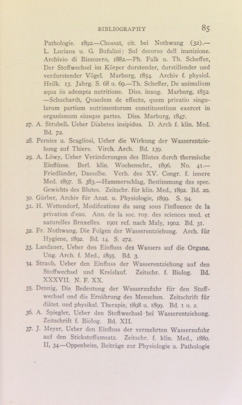 Pathologic. 1892.—Chossat, cit. bei Nothwang (32).— L. Luciana u. G. Bufalini: Sul decorso dell inanizione. Archivio di Bizzozero, 1882.—Ph. Falk u. Th. Scheffer, Der Stoffwechsel im Korper durstender, durstillender und verdurstender Vogel. Marburg, 1854. Archiv f. physiol. Heilk. 13. Jahrg. S. 68 u. 69.—Th. Scheffer, De animalium aqua iis adempta nutritione. Diss. inaug. Marburg, 1852. —Schuchardt, Quaedem de effectu, quern privatio singu- larum partium nutrimentorum constituentium exercet in organismum eiusque partes. Diss. Marburg, 1847. 27. A. Strubell, Ueber Diabetes insipidus. D. Arch f. klin. Med. Bd. 72. 28. Pernice u. Scagliosi, Ueber die Wirkung der Wasserentzie- hung auf Thiere. Virch. Arch. Bd. 139. 29. A. Lowy, Ueber Veranderungen des Blutes durch thermische Einflusse. Berl. klin. Wochenschr., 1896. No. 41.— Friedlander, Dasselbe. Verb, des XV. Congr. f. innere Med. 1897. S. 383.—Hammcrschlag, Bestimmung des spec. Gewichts des Blutes. Zeitschr. fur klin. Med., 1892. Bd. 20. 30. Giirber, Archiv fiir .\naL u. Physiologic, 1899. S. 94. 31. H. Wettendorf, Modifications du sang sous I’influence de la privation d’eau. Ann. de la soc. roy. des sciences med. et naturelles Bruxelles. 1901 ref. nach Maly, 1902. Bd. 31. 32. Fr. Nothwang, Die Folgen der Wasserentziehung. Arch, fur Hygiene, 1892. Bd. 14. S. 272. 33. Landauer, Ueber den Einfluss des Wassers auf die Organe. Ung. Arch. f. Med., 1895. Bd. 3. 34. Straub, Ueber den Einfluss der Wasserentziehung auf den Stoffwechsel und Kreislauf. Zeitschr. f. Biolog. Bd. XXXVII. N. F. XX. 35. Dennig, Die Bedeutung der Wasserzufuhr fur den Stoff- wechsel und die Emahning des Menschen. Zeitschrift fur diatet und physikal. Therapie, 1898 u. 1899. Bd. i u. 2. 36. A. Spiegler, Ueber den Stoftwechsel bei Wasserentziehung. Zeitschrift f. Biolog. Bd. XII. 37- J. Meyer, Ueber den Einfluss der vermehrten Wasserzufuhr auf den Stickstoffumsatz. Zeitschr. f. klin. Med., 1880. 34-—Oppenheim, Beitrage zur Physiologic u. Pathologpe