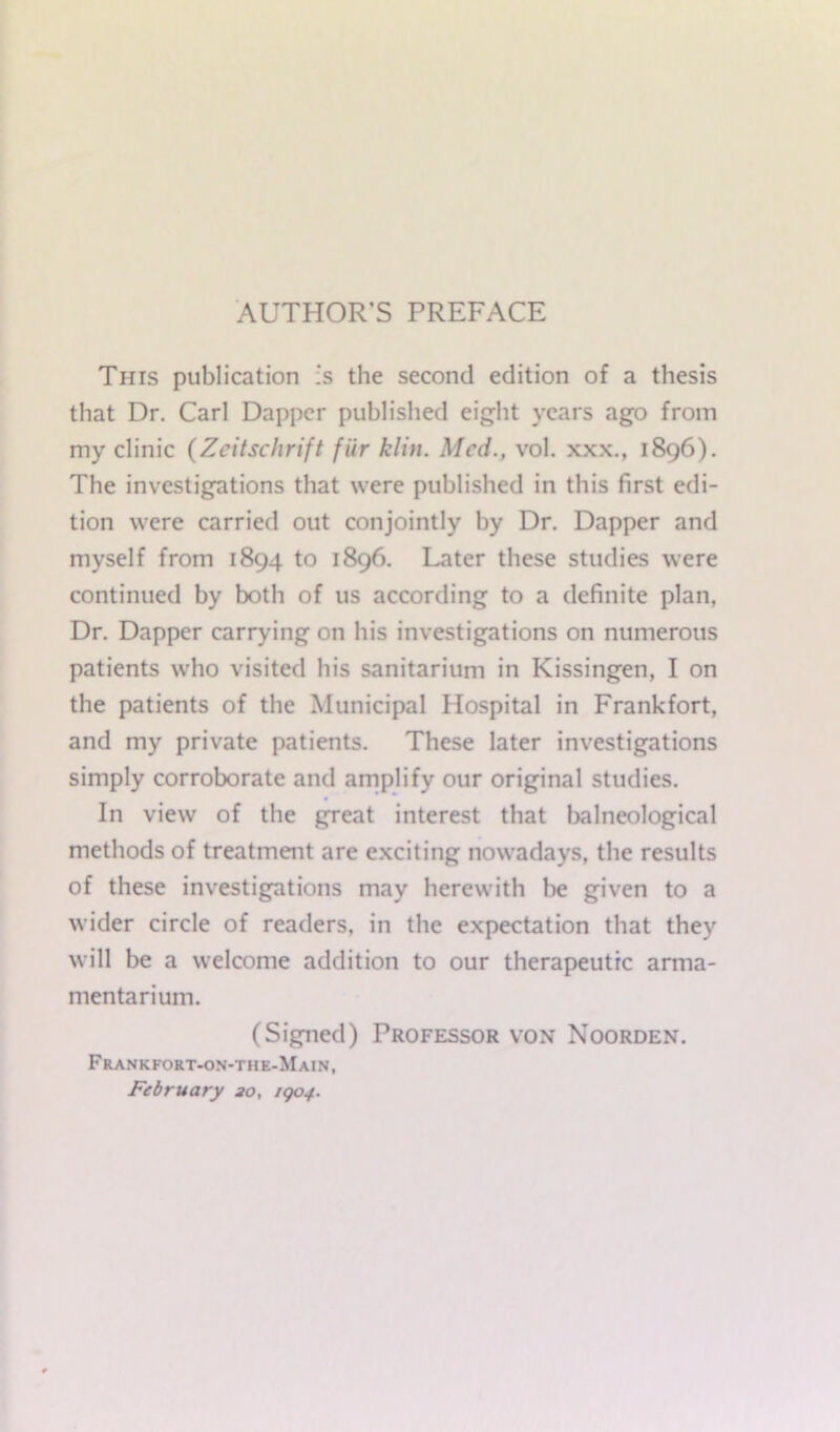 AUTHOR’S PREFACE This publication is the second edition of a thesis that Dr. Carl Dapper published eight years ago from my clinic (Zcitschrift fiir klin. Med., vol. xxx., 1896). The investigations that were published in this first edi- tion were carried out conjointly by Dr. Dapper and myself from 1894 to 1896. Later these studies were continued by both of us according to a definite plan, Dr. Dapper carrying on his investigations on numerous patients who visited his sanitarium in Kissingen, I on the patients of the Municipal Hospital in Frankfort, and my private patients. These later investigations simply corroborate and amplify our original studies. In view of the great interest that balneological methods of treatment are exciting nowadays, the results of these investigations may herewith be given to a wider circle of readers, in the expectation that they will be a welcome addition to our therapeutic arma- mentarium. (Signed) Professor von Noorden. Frankfort-on-the-Main, February 20, rqoj.