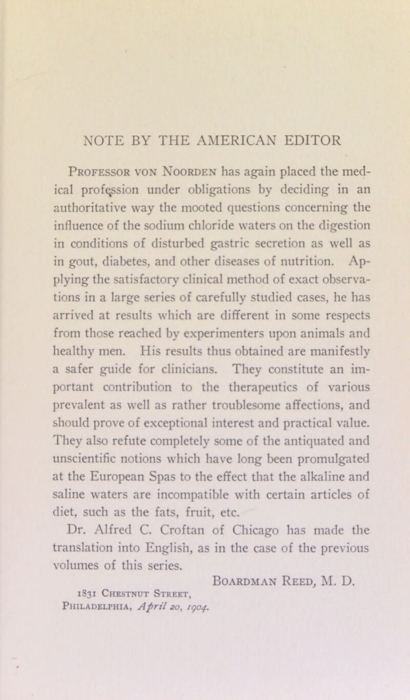 NOTE BY THE AMERICAN EDITOR Professor von Noorden has again placed the med- ical profession under obligations by deciding in an authoritative way the mooted questions concerning the influence of the sodium chloride waters on the digestion in conditions of disturbed gastric secretion as well as in gout, diabetes, and other diseases of nutrition. Ap- plying the satisfactory clinical method of exact observa- tions in a large series of carefully studied cases, he has arrived at results which are different in some respects from those reached by experimenters upon animals and healthy men. His results thus obtained are manifestly a safer guide for clinicians. They constitute an im- portant contribution to the therapeutics of various prevalent as well as rather troublesome affections, and should prove of exceptional interest and practical value. They also refute completely some of the antiquated and unscientific notions which have long been promulgated at the European Spas to the effect that the alkaline and saline waters are incompatible with certain articles of diet, such as the fats, fruit, etc. Dr. Alfred C. Croftan of Chicago has made the translation into English, as in the case of the previous volumes of this series. Boardman Reed, M. D. 1S31 Chestnut Street, Philadelphia, April 20, 1904.