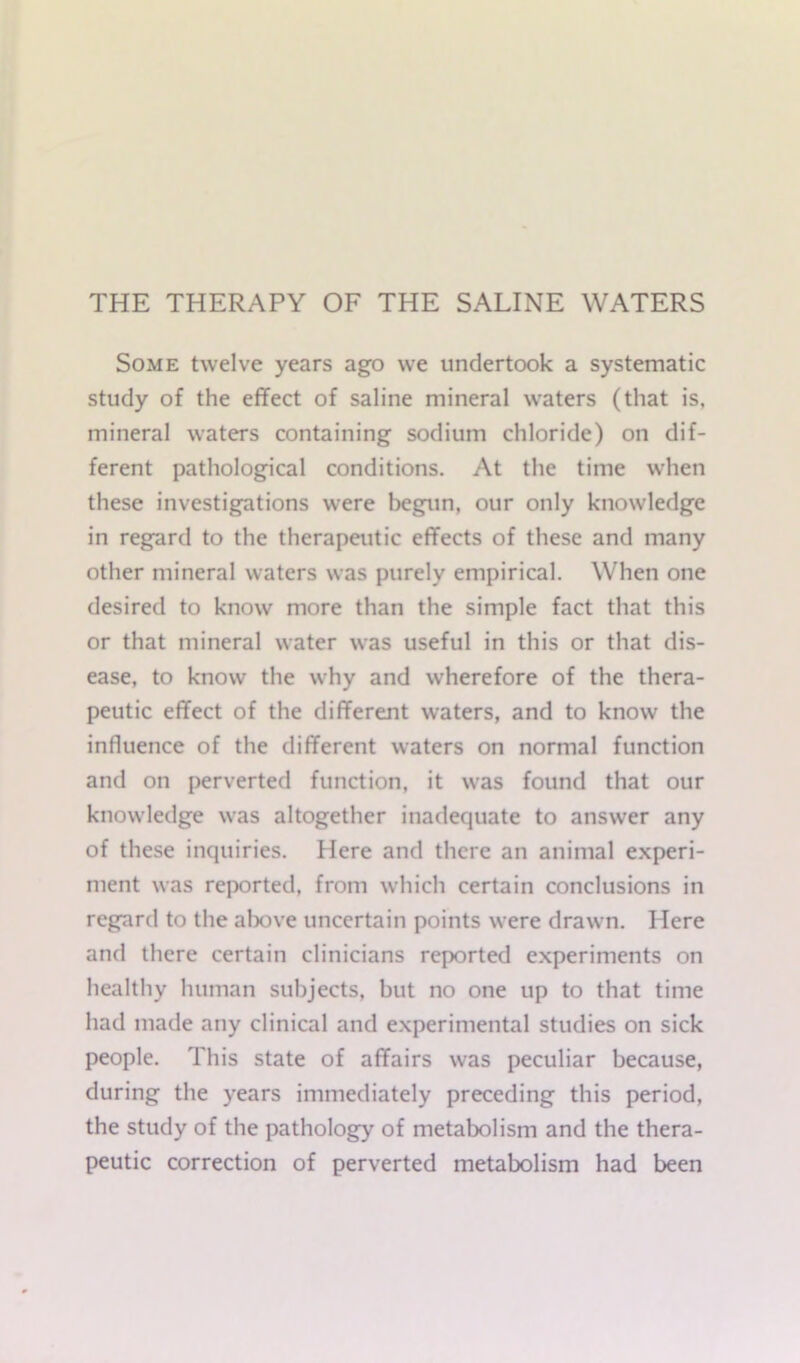 THE THERAPY OF THE SALINE WATERS Some twelve years ago we undertook a systematic study of the effect of saline mineral waters (that is, mineral waters containing sodium chloride) on dif- ferent pathological conditions. At the time when these investigations were begun, our only knowledge in regard to the therapeutic effects of these and many other mineral waters was purely empirical. When one desired to know more than the simple fact that this or that mineral water was useful in this or that dis- ease, to know the why and wherefore of the thera- peutic effect of the different waters, and to know the influence of the different waters on normal function and on perverted function, it was found that our knowledge was altogether inadequate to answer any of these inquiries. Here and there an animal experi- ment was reported, from which certain conclusions in regard to the above uncertain points were drawn. Here and there certain clinicians reported experiments on healthy human subjects, but no one up to that time had made any clinical and experimental studies on sick people. This state of affairs was peculiar because, during the years immediately preceding this period, the study of the pathology of metabolism and the thera- peutic correction of perverted metabolism had been