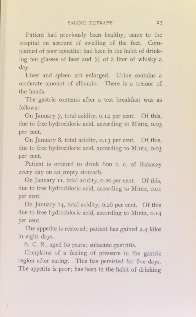 Patient had previously been healthy; came to the hospital on account of swelling of the feet. Com- plained of poor appetite; had been in the habit of drink- ing ten glasses of beer and }i of a liter of whisky a day. Liver and spleen not enlarged. Urine contains a moderate amount of albumin. There is a tremor of the hands. The gastric contents after a test breakfast was as follows: On January 7, total acidity, 0.14 per cent. Of this, due to free hydrochloric acid, according to Mintz, 0.03 per cent. On January 8, total acidity, 0.13 per cent. Of this, due to free hydrochloric acid, according to Mintz, 0.03 per cent. Patient is ordered to drink 600 c. c. of Rakoczy every day on an empty stomach. On January 11, total acidity, 0.20 per cent. Of this, due to free hydrochloric acid, according to Mintz, 0.01 per cent. On January 14, total acidity, 0.26 per cent. Of this due to free hydrochloric acid, according to Mintz, 0.14 per cent. The appetite is restored; patient has gained 2.4 kilos in eight days. 6. C. R., aged 60 years; subacute gastritis. Complains of a feeling of pressure in the gastric region after eating. This has persisted for five days. The appetite is poor; has been in the habit of drinking