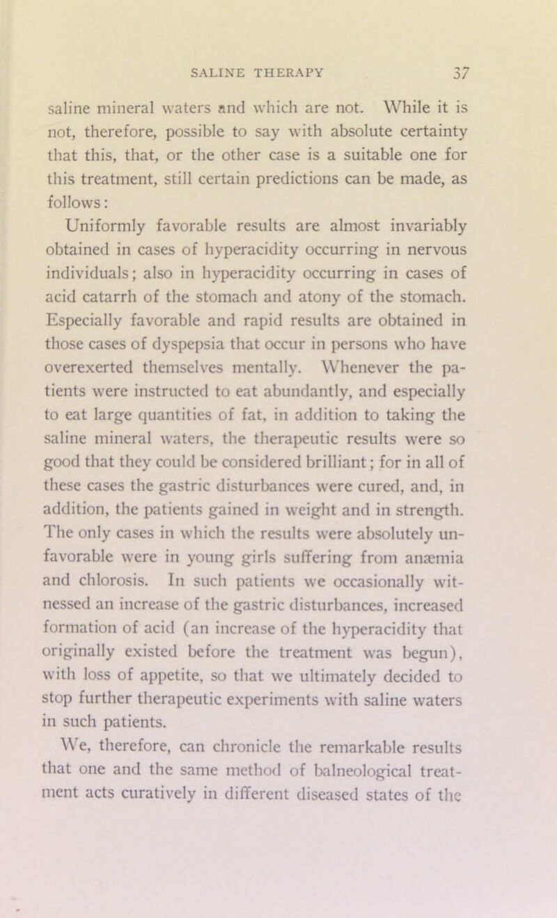 saline mineral waters and which are not. While it is not, therefore, possible to say with absolute certainty that this, that, or the other case is a suitable one for this treatment, still certain predictions can be made, as follows: Uniformly favorable results are almost invariably obtained in cases of hyperacidity occurring in nervous individuals; also in hyperacidity occurring in cases of acid catarrh of the stomach and atony of the stomach. Especially favorable and rapid results are obtained in those cases of dyspepsia that occur in persons who have overexerted themselves mentally. Whenever the pa- tients were instructed to eat abundantly, and especially to eat large quantities of fat, in addition to taking the saline mineral waters, the therapeutic results were so good that they could be considered brilliant; for in all of these cases the gastric disturbances were cured, and, in addition, the patients gained in weight and in strength. The only cases in which the results were absolutely un- favorable were in young girls suffering from anaemia and chlorosis. In such patients we occasionally wit- nessed an increase of the gastric disturbances, increased formation of acid (an increase of the hyperacidity that originally existed before the treatment was begun), with loss of appetite, so that we ultimately decided to stop further therapeutic experiments with saline waters in such patients. W e, therefore, can chronicle the remarkable results that one and the same method of balneological treat- ment acts curatively in different diseased states of the