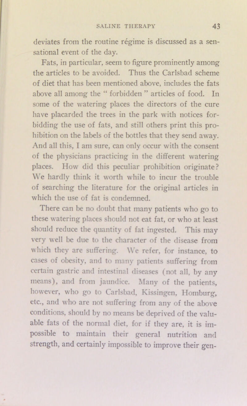 deviates from the routine regime is discussed as a sen- sational event of the day. Fats, in particular, seem to figure prominently among the articles to be avoided. Thus the Carlsbad scheme of diet that has been mentioned above, includes the fats above all among the “ forbidden ” articles of food. In some of the watering places the directors of the cure have placarded the trees in the park with notices for- bidding the use of fats, and still others print this pro- hibition on the labels of the bottles that they send away. And all this, I am sure, can only occur with the consent of the physicians practicing in the different watering places. How did this peculiar prohibition originate? We hardly think it worth while to incur the trouble of searching the literature for the original articles in which the use of fat is condemned. There can be no doubt that many patients who go to these watering places should not eat fat, or who at least should reduce the quantity of fat ingested. This may very well be due to the character of the disease from which they arc suffering. We refer, for instance, to cases of obesity, and to many patients suffering from certain gastric and intestinal diseases (not all, by any means), and from jaundice. Many of the patients, however, who go to Carlsbad, Kissingen, Homburg, etc., and who are not suffering from any of the above conditions, should by no means be deprived of the valu- able fats of the normal diet, for if they are, it is im- possible to maintain their general nutrition and strength, and certainly impossible to improve their gen-