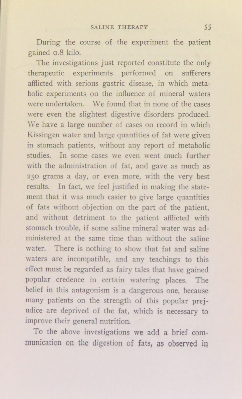 During the course of the experiment the patient gained 0.8 kilo. The investigations just reported constitute the only therapeutic experiments performed on sufferers afflicted with serious gastric disease, in which meta- bolic experiments on the influence of mineral waters were undertaken. We found that in none of the cases were even the slightest digestive disorders produced. We have a large number of cases on record in which Kissingen water and large quantities of fat were given in stomach patients, without any report of metabolic studies. In some cases we even went much further with the administration of fat, and gave as much as 250 grams a day, or even more, with the very best results. In fact, we feel justified in making the state- ment that it was much easier to give large quantities of fats without objection on the part of the patient, and without detriment to the patient afflicted with stomach trouble, if some saline mineral water was ad- ministered at the same time than without the saline water. There is nothing to show that fat and saline waters are incompatible, and any teachings to this effect must be regarded as fairy tales that have gained popular credence in certain watering places. The belief in this antagonism is a dangerous one, because many patients on the strength of this popular prej- udice are deprived of the fat, which is necessary to improve their general nutrition. To the above investigations we add a brief com- munication on the digestion of fats, as observed in