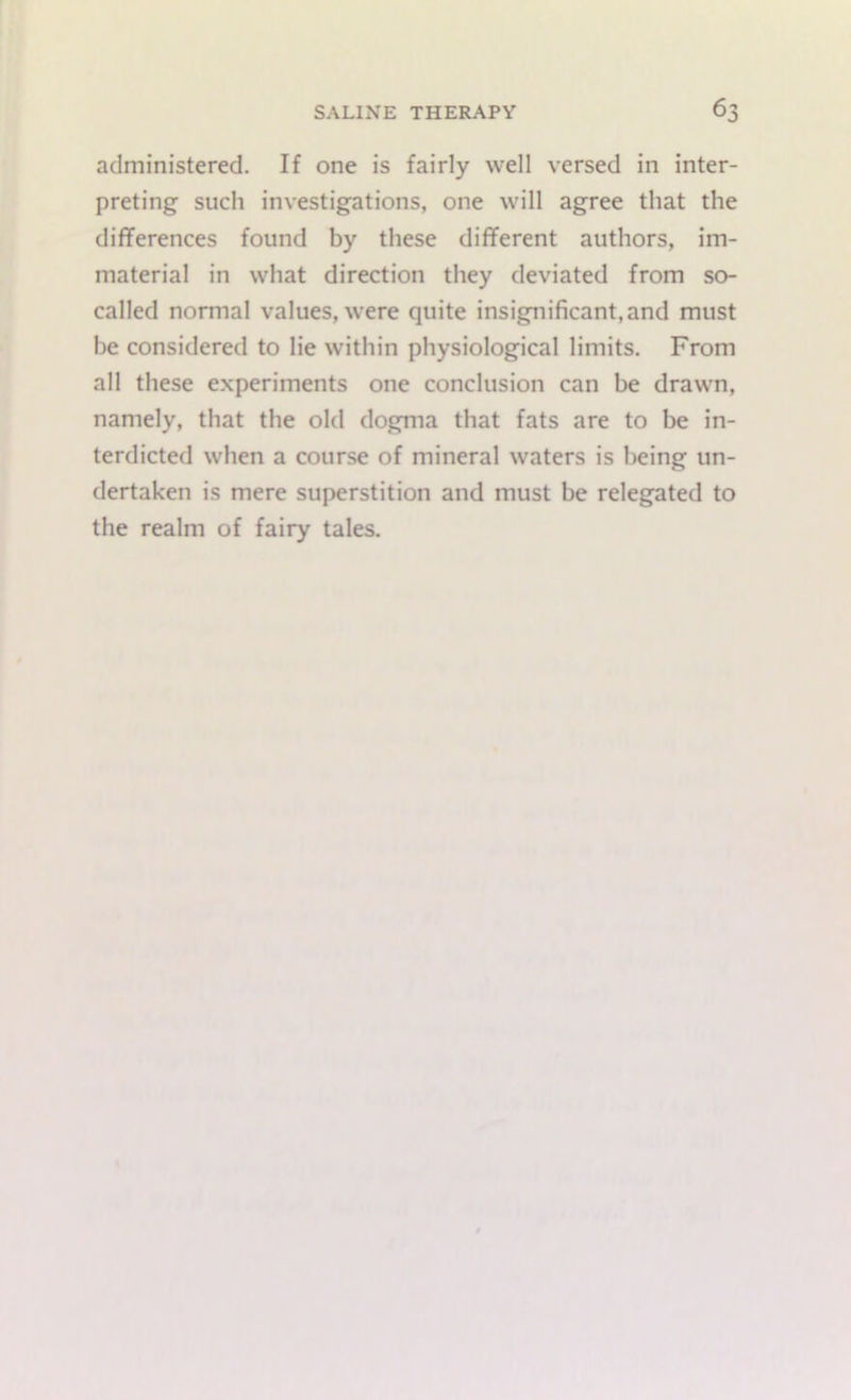 administered. If one is fairly well versed in inter- preting such investigations, one will agree that the differences found by these different authors, im- material in what direction they deviated from so- called normal values, were quite insignificant, and must be considered to lie within physiological limits. From all these experiments one conclusion can be drawn, namely, that the old dogma that fats are to be in- terdicted when a course of mineral waters is being un- dertaken is mere superstition and must be relegated to the realm of fairy tales.