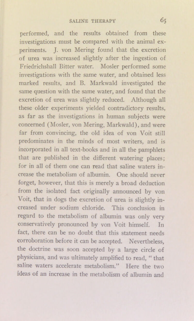 performed, and the results obtained from these investigations must be compared with the animal ex- periments. J. von Mering found that the excretion of urea was increased slightly after the ingestion of Friedrichshall Bitter water. Hosier performed some investigations with the same water, and obtained less marked results, and B. Markwald investigated the same question with the same water, and found that the excretion of urea was slightly reduced. Although all these older experiments yielded contradictory results, as far as the investigations in human subjects were concerned (Hosier, von Alering, Markwald), and were far from convincing, the old idea of von Voit still predominates in the minds of most writers, and is incorporated in all text-books and in all the pamphlets that are published in the different watering places; for in all of them one can read that saline waters in- crease the metabolism of albumin. One should never forget, however, that this is merely a broad deduction from the isolated fact originally announced by von Voit, that in dogs the excretion of urea is slightly in- creased under sodium chloride. This conclusion in regard to the metabolism of albumin was only very conservatively pronounced by von Voit himself. In fact, there can be no doubt that this statement needs corroboration before it can be accepted. Nevertheless, the doctrine was soon accepted by a large circle of physicians, and was ultimately amplified to read, “ that saline waters accelerate metabolism.” Here the two ideas of an increase in the metabolism of albumin and