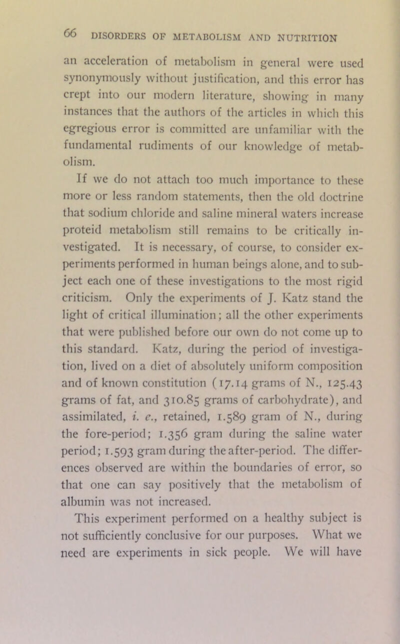 an acceleration of metabolism in general were used synonymously without justification, and this error has crept into our modern literature, showing in many instances that the authors of the articles in which this egregious error is committed are unfamiliar with the fundamental rudiments of our knowledge of metab- olism. If we do not attach too much importance to these more or less random statements, then the old doctrine that sodium chloride and saline mineral waters increase proteid metabolism still remains to be critically in- vestigated. It is necessary, of course, to consider ex- periments performed in human beings alone, and to sub- ject each one of these investigations to the most rigid criticism. Only the experiments of J. Katz stand the light of critical illumination; all the other experiments that were published before our own do not come up to this standard. Katz, during the period of investiga- tion, lived on a diet of absolutely uniform composition and of known constitution (17.14 grams of N., 125.43 grams of fat, and 310.85 grams of carbohydrate), and assimilated, i. c., retained, 1.589 gram of N., during the fore-period; 1.356 gram during the saline water period; 1.593 gram during the after-period. The differ- ences observed are within the boundaries of error, so that one can say positively that the metabolism of albumin was not increased. This experiment performed on a healthy subject is not sufficiently conclusive for our purposes. What we need are experiments in sick people. We will have