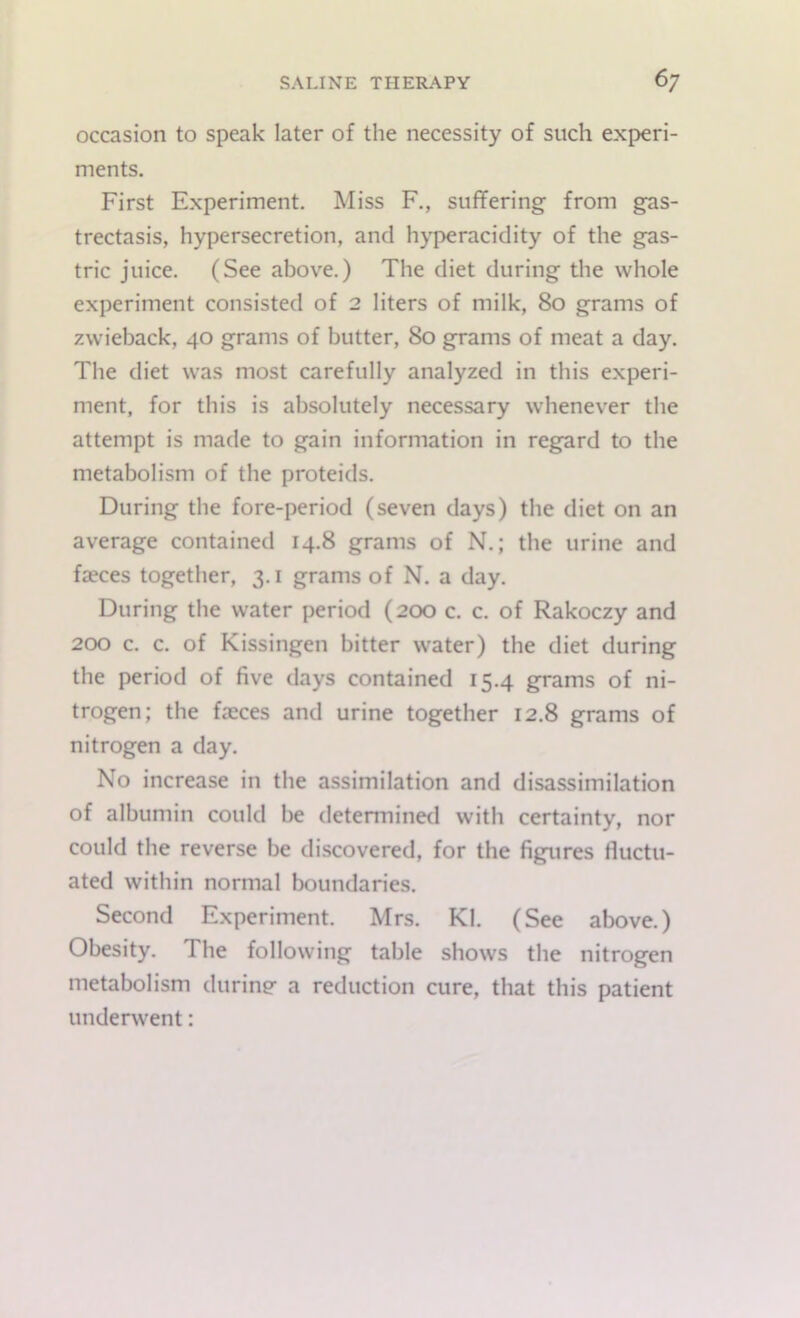 occasion to speak later of the necessity of such experi- ments. First Experiment. Miss F., suffering from gas- trectasis, hypersecretion, and hyperacidity of the gas- tric juice. (See above.) The diet during the whole experiment consisted of 2 liters of milk, 80 grams of zwieback, 40 grams of butter, 80 grams of meat a day. The diet was most carefully analyzed in this experi- ment, for this is absolutely necessary whenever the attempt is made to gain information in regard to the metabolism of the proteids. During the fore-period (seven days) the diet on an average contained 14.8 grams of N.; the urine and faeces together, 3.1 grams of N. a day. During the water period (200 c. c. of Rakoczy and 200 c. c. of Kissingen bitter water) the diet during the period of five days contained 15.4 grams of ni- trogen; the faeces and urine together 12.8 grams of nitrogen a day. No increase in the assimilation and disassimilation of albumin could be determined with certainty, nor could the reverse be discovered, for the figures fluctu- ated within normal boundaries. Second Experiment. Mrs. Kl. (See above.) Obesity. The following table shows the nitrogen metabolism during- a reduction cure, that this patient underwent: