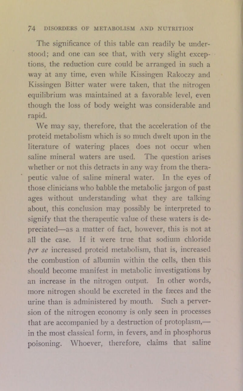 The significance of this table can readily he under- stood; and one can see that, with very slight excep- tions, the reduction cure could be arranged in such a way at any time, even while Ivissingen Rakoczy and Kissingen Bitter water were taken, that the nitrogen equilibrium was maintained at a favorable level, even though the loss of body weight was considerable and rapid. We may say, therefore, that the acceleration of the proteid metabolism which is so much dwelt upon in the literature of watering places does not occur when saline mineral waters are used. The question arises whether or not this detracts in any way from the thera- peutic value of saline mineral water. In the eyes of those clinicians who babble the metabolic jargon of past ages without understanding what they are talking about, this conclusion may possibly be interpreted to signify that the therapeutic value of these waters is de- preciated—as a matter of fact, however, this is not at all the case. If it were true that sodium chloride per sc increased proteid metabolism, that is, increased the combustion of albumin within the cells, then this should become manifest in metabolic investigations by an increase in the nitrogen output. In other words, more nitrogen should be excreted in the fieccs and the urine than is administered by mouth. Such a perver- sion of the nitrogen economy is only seen in processes that are accompanied by a destruction of protoplasm,— in the most classical form, in fevers, and in phosphorus poisoning. Whoever, therefore, claims that saline