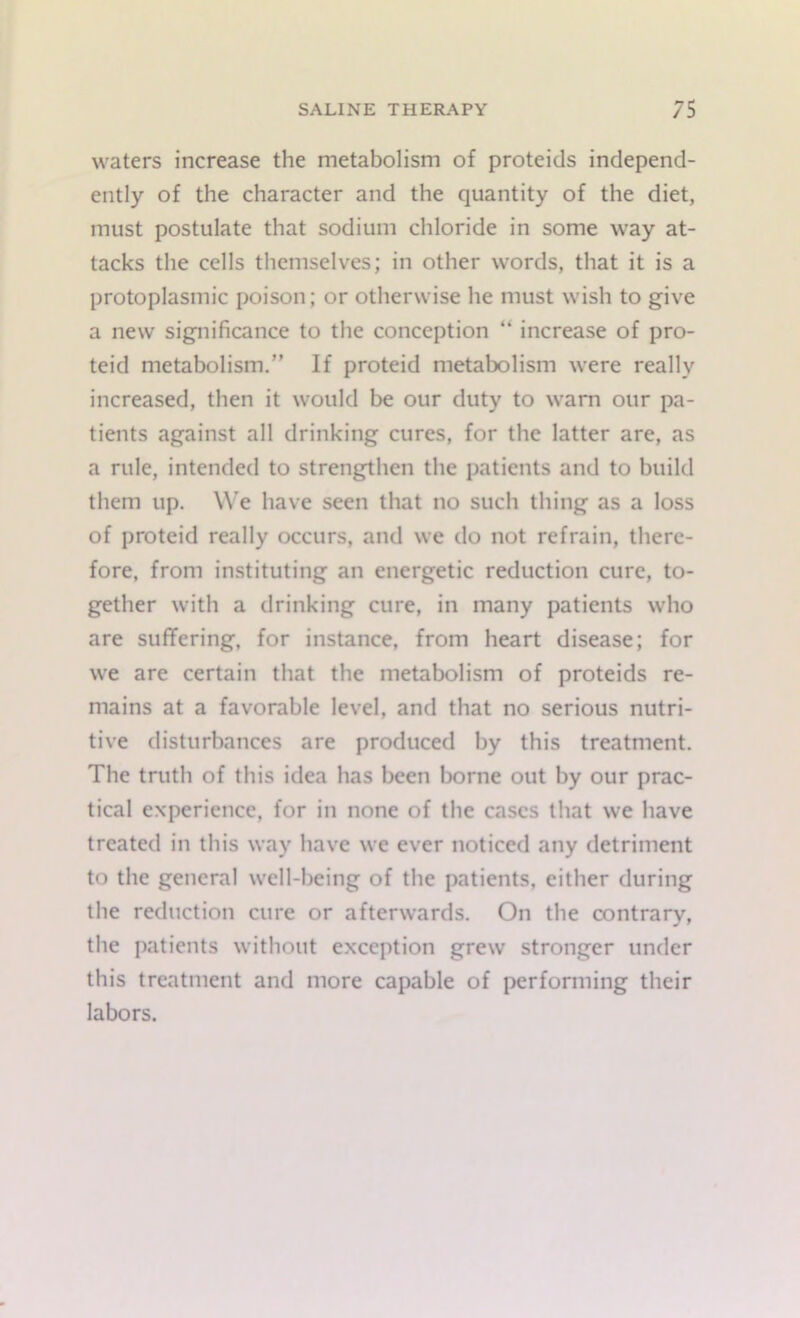 waters increase the metabolism of proteids independ- ently of the character and the quantity of the diet, must postulate that sodium chloride in some way at- tacks the cells themselves; in other words, that it is a protoplasmic poison; or otherwise he must wish to give a new significance to the conception “ increase of pro- teid metabolism.” If proteid metabolism were really increased, then it would be our duty to warn our pa- tients against all drinking cures, for the latter are, as a rule, intended to strengthen the patients and to build them up. We have seen that no such thing as a loss of proteid really occurs, and we do not refrain, there- fore, from instituting an energetic reduction cure, to- gether with a drinking cure, in many patients who are suffering, for instance, from heart disease; for we are certain that the metabolism of proteids re- mains at a favorable level, and that no serious nutri- tive disturbances are produced by this treatment. The truth of this idea has been borne out by our prac- tical experience, for in none of the cases that we have treated in this way have we ever noticed any detriment to the general well-being of the patients, either during the reduction cure or afterwards. On the contrary, the patients without exception grew stronger under this treatment and more capable of performing their labors.