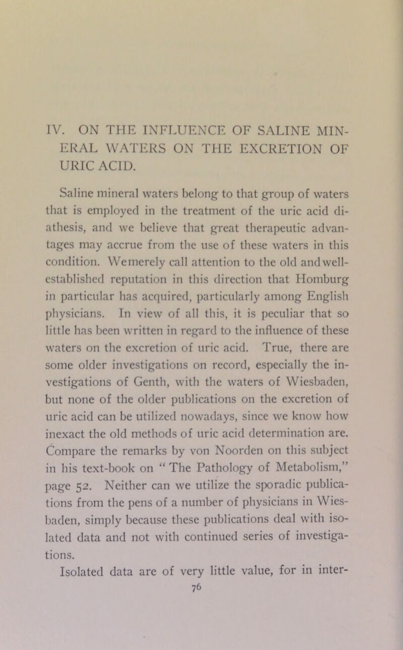 IV. ON THE INFLUENCE OF SALINE MIN- ERAL WATERS ON THE EXCRETION OF URIC ACID. Saline mineral waters belong to that group of waters that is employed in the treatment of the uric acid di- athesis, and we believe that great therapeutic advan- tages may accrue from the use of these waters in this condition. Wemerely call attention to the old and well- established reputation in this direction that Homburg in particular has acquired, particularly among English physicians. In view of all this, it is peculiar that so little has been written in regard to the influence of these waters on the excretion of uric acid. True, there are some older investigations on record, especially the in- vestigations of Genth, with the waters of Wiesbaden, but none of the older publications on the excretion of uric acid can be utilized nowadays, since we know how inexact the old methods of uric acid determination are. Compare the remarks by von Noorden on this subject in his text-hook on “ The Pathology of Metabolism,” page 52. Neither can we utilize the sporadic publica- tions from the pens of a number of physicians in Wies- baden, simply because these publications deal with iso- lated data and not with continued series of investiga- tions. Isolated data are of very little value, for in inter-