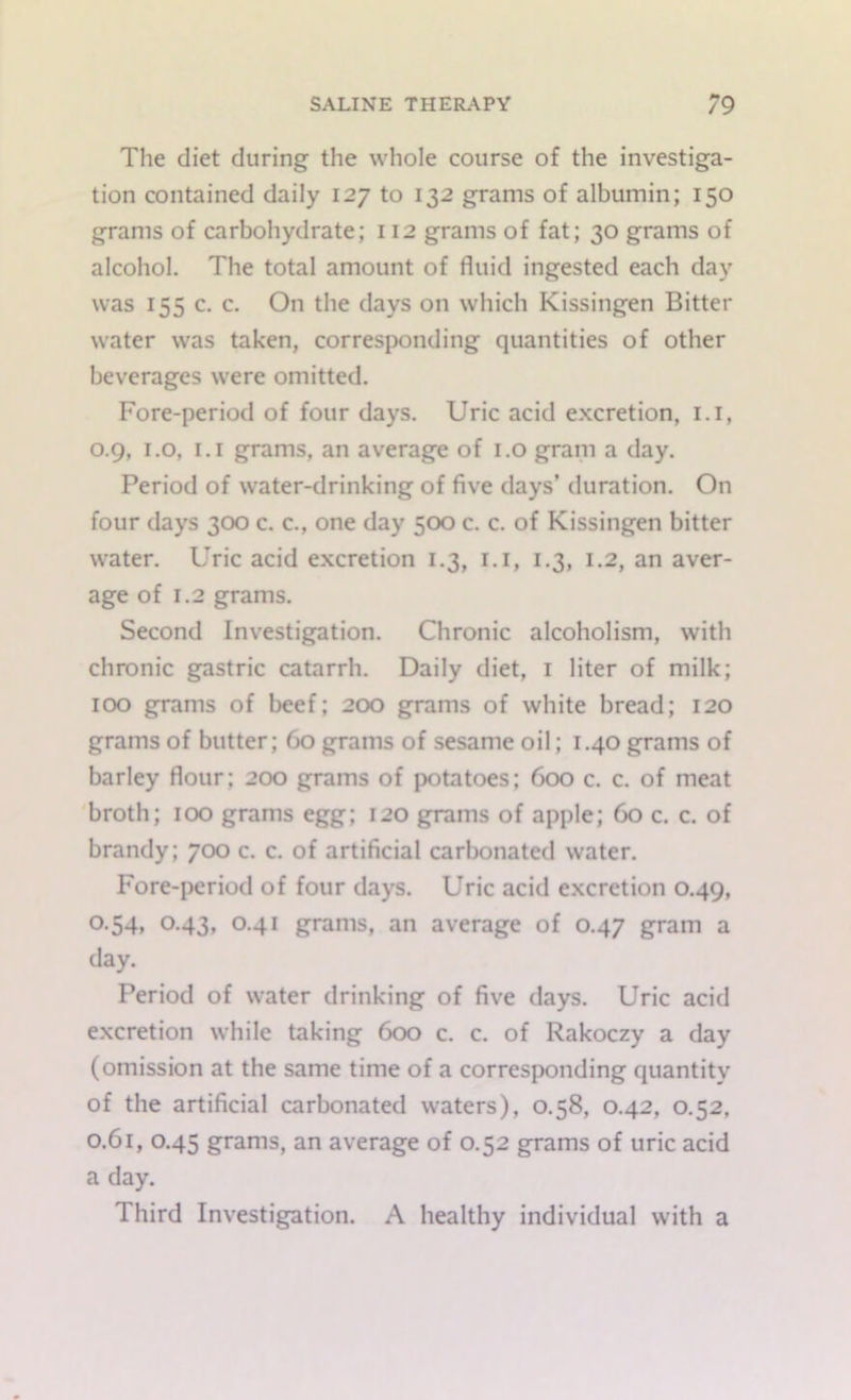 The diet during the whole course of the investiga- tion contained daily 127 to 132 grams of albumin; 150 grams of carbohydrate; 112 grams of fat; 30 grams of alcohol. The total amount of fluid ingested each day was 155 c. c. On the days on which Kissingen Bitter water was taken, corresponding quantities of other beverages were omitted. Fore-period of four days. Uric acid excretion, 1.1, 0.9, 1.0, 1.1 grams, an average of 1.0 gram a day. Period of water-drinking of five days’ duration. On four days 300 c. c., one day 500 c. c. of Kissingen bitter water. Uric acid excretion 1.3, 1.1, 1.3, 1.2, an aver- age of 1.2 grams. Second Investigation. Chronic alcoholism, with chronic gastric catarrh. Daily diet, 1 liter of milk; 100 grams of beef; 200 grams of white bread; 120 grams of butter; 60 grams of sesame oil; 1.40 grams of barley flour; 200 grams of potatoes; 600 c. c. of meat broth; 100 grams egg; 120 grams of apple; 60 c. c. of brandy; 700 c. c. of artificial carbonated water. Fore-period of four days. Uric acid excretion 0.49, 0.54, 0.43, 0.41 grams, an average of 0.47 gram a day. Period of water drinking of five days. Uric acid excretion while taking 600 c. c. of Rakoczy a day (omission at the same time of a corresponding quantity of the artificial carbonated waters), 0.58, 0.42, 0.52, 0.61, 0.45 grams, an average of 0.52 grams of uric acid a day. Third Investigation. A healthy individual with a