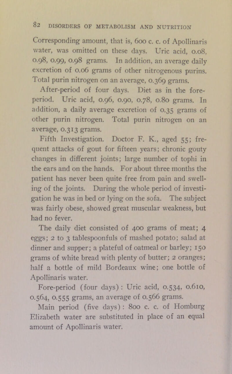 Corresponding amount, that is, 600 c. c. of Apollinaris water, was omitted on these days. Uric acid, 0.08, 0.98, 0.99, 0.98 grams. In addition, an average daily excretion of 0.06 grams of other nitrogenous purins. Total purin nitrogen on an average, 0.369 grams. After-period of four days. Diet as in the fore- period. Uric acid, 0.96, 0.90, 078, 0.80 grams. In addition, a daily average excretion of 0.35 grams of other purin nitrogen. Total purin nitrogen on an average, 0.313 grams. Fifth Investigation. Doctor F. K., aged 55; fre- quent attacks of gout for fifteen years; chronic gouty changes in different joints; large number of tophi in the ears and on the hands. For about three months the patient has never been quite free from pain and swell- ing of the joints. During the whole period of investi- gation he was in bed or lying on the sofa. The subject was fairly obese, showed great muscular weakness, but had no fever. The daily diet consisted of 400 grams of meat; 4 eggs; 2 to 3 tablespoonfuls of mashed potato; salad at dinner and supper; a plateful of oatmeal or barley; 150 grams of white bread with plenty of butter; 2 oranges; half a bottle of mild Bordeaux wine; one bottle of Apollinaris water. Fore-period (four days) : Uric acid, 0.534, 0.610, 0.564, 0.555 grams, an average of 0.566 grams. Main period (five days) : 800 c. c. of Homburg Elizabeth water are substituted in place of an equal amount of Apollinaris water.