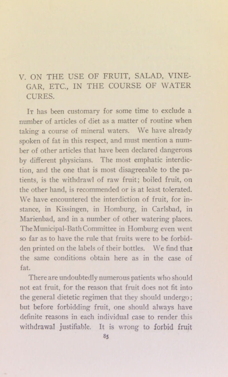 GAR, ETC., IN THE COURSE OF WATER CURES. It has been customary for some time to exclude a number of articles of diet as a matter of routine when taking a course of mineral waters. We have already spoken of fat in this respect, and must mention a num- ber of other articles that have been declared dangerous by different physicians. The most emphatic interdic- tion, and the one that is most disagreeable to the pa- tients, is the withdrawl of raw fruit; boiled fruit, on the other hand, is recommended or is at least tolerated. We have encountered the interdiction of fruit, for in- stance, in Kissingen, in Homburg, in Carlsbad, in Marienbad, and in a number of other watering places. The Municipal-Bath Committee in Homburg even went so far as to have the rule that fruits were to be forbid- den printed on the labels of their bottles. We find that the same conditions obtain here as in the case of fat. There are undoubtedly numerous patients who should not eat fruit, for the reason that fruit does not fit into the general dietetic regimen that they should undergo; but before forbidding fruit, one should always have definite reasons in each individual case to render this withdrawal justifiable. It is wrong to forbid fruit 8s