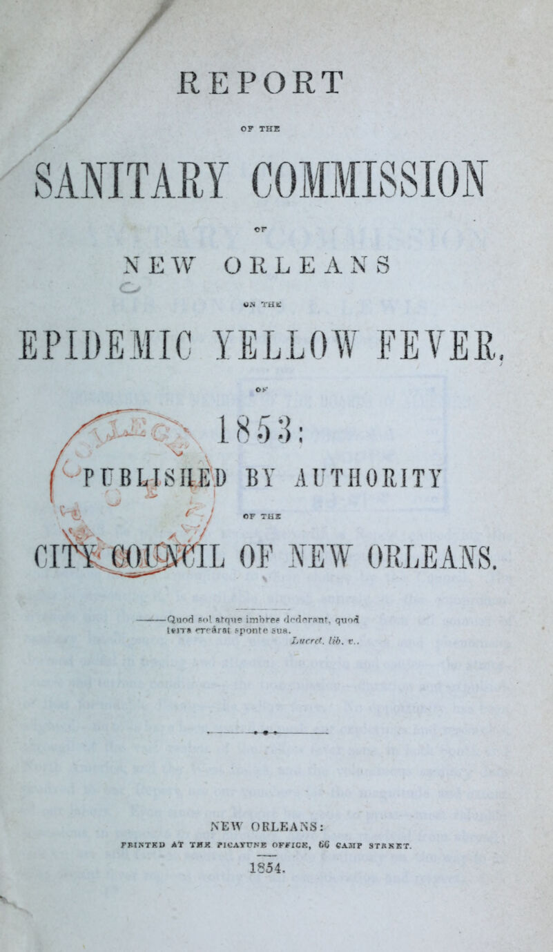 REPORT / SANITARY OF THE N EW O K L E A N S o EPIDEMIC YELLOW FEVEE, Quod Pol afque imbfep dodorant, quod leJTH rrrArai sponte sua. Lucre', lib. v.. NEW ORLEANS: FBINTED At TFE BltAYTTNE OFFICE, ttC CAMF STRKKT.