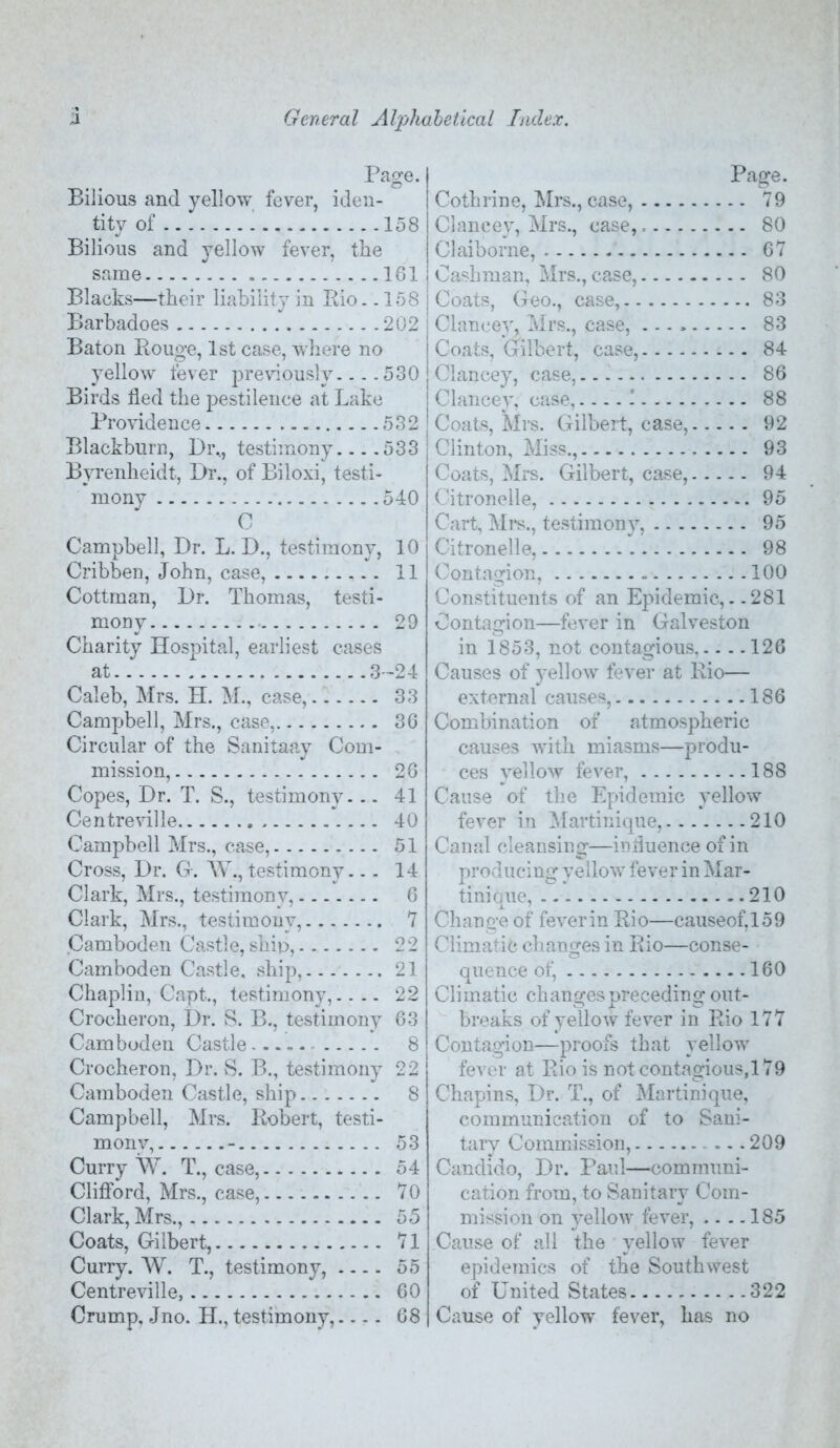 Page. Bilious and yellow fever, iden- tity of 158 Bilious and yellow fever, the same 161 Blacks—their liability in Rio.. 158 Barbadoes 202 Baton Rouge, 1st case, wliere no yellow lever previously... .530 Birds lied the pestilence at Lake Providence 532 Blackburn, Dr.., testimony... .533 Byrenheidt, Dr., of Biloxi, testi- mony 540 C Campbell, Dr. L. D., testimony, 10 Cribben, John, case, 11 Cottman, Dr. Thomas, testi- mony 29 Charity Hospital, earliest cases at 3-24 Caleb, Mrs. H. M., case, 33 Campbell, Mrs., case, 36 Circular of the Sanitaay Com- mission, 26 Copes, Dr. T. S., testimony. -- 41 Centreville 40 Campbell Mrs., case, 51 Cross, Dr. G-. W., testimony... 14 Clark, Mrs., testimony, 6 Clark, Mrs., testimony, *7 Camboden Castle, ship, 22 Camboden Castle, ship, 21 Chaplin, Capt., testimony,.... 22 Crocheron, Dr. S. B., testimony 63 Camboden Castle 8 Crocheron, Dr. S. B., testimony 22 Camboden Castle, ship 8 Campbell, Mrs. Robert, testi- mony, - 53 Curry T., case, 54 Clifford, Mrs., case, 70 Clark, Mrs., 55 Coats, Gilbert, 71 Curry. W. T., testimony, 55 Centreville, 60 Crump, Jno. H., testimony, 68 Page. Cothrine, Mrs., case, 79 Claneey, Mrs., case, 80 Claiborne, 67 Cashman, Mrs., case, 80 Coats, Geo., case, 83 Claneey, Mrs., case, 83 ! Coats, Gilbert, case, 84 j Claneey, case, 86 I Claneey, case,.... 1 88 Coats, Mrs. Gilbert, case, 92 Clinton, Miss., 93 Coats, Mrs. Gilbert, case, 94 Citronelle, 95 Cart, Ml'S., testimony, 95 Citronelle, 98 Contagion, 100 Constituents of an Epidemic,. .281 Contagion—fever in Galveston in 1853, not contagious,.. .. 126 Causes of 3*ellow fever at Rio— external causes, 186 Combination of atmospheric causes with miasms—produ- ces yellow fever, 188 Cause of the Epidemic 3'ellow fever in Martinique, 210 Canal cleansing—induence of in producing yellow fever in Mar- tinique, 210 Change of feverin Rio—causeof,159 Climatic changes in Rio—conse- quence of, 160 Climatic changes preceding out- breaks of yellow fever in Rio 177 Contagion—proofs that yellow fever at Rio is not contagious,! 79 Chapins, Dr. T., of Martinique, communication of to Sani- tary Commission, 209 Candido, Dr. Paul—communi- cation from, to Sanitary Com- mission on yellow fever, .. .. 185 Cause of all the yellow fever epidemics of the Southwest of United States 322 Cause of yellow fever, has no