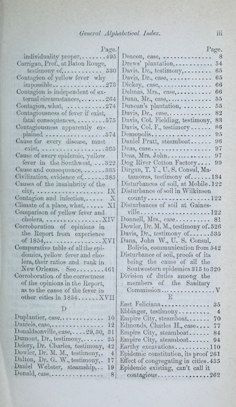 Page. individuality pvo])er, 495 Carrio-an, Prof., at Baton Roiio-e, 0^7 7 O test! m ony of, 530 Contagion of yellow fever why impossible 2*73 Contagion is independent of ex- ternal circumstances, 264 Contagion, what, 274 Contagiousness of fever if exist, fatal consequences, 575 Contagiousness apparently ex- plained 574 Cause for every disease, must exist, 365 Cause of every epidemic, yellow fever in the Southwest, ...322 Cause and consequence, 365 Civilization, evidence of, 385 Causes of the insalubrity of the city,  IX Contagion and infection, X Climate of a place, what, XI Comparison of yellow fever and cholera, XIV Corroboration of opinions in the Report from experience of 1854,.. XVI Comparative table of all the epi- demics, yellow fever and cho- lera, their ra,tios and rank in New Orleans. See 461 Corroboration of the correctness of the opinions in the Report, as to the cause of the fever in other cities in 1854 XVII D Puplantier, case 10 Baniels, case, 12 Donaldsonville, case, 29,30, 31 Dumont, Dr., testimony, 25 Delery, Dr. Charles, testimony, 42 Dowier, Dr. M. M., testimony,. 4 Dalton, Dr. G. W., testimony,. 17 Daniel Webster, steamship,.. 19 Donald, case, 8 Page. Deacon, case, 8 Drews’ plantation, 54 Davis. Dr., testimony, 65 Davis, Dr., case, 65 Dickey, case, 66 Del mas, Mrs., case, 66 Dunn, Mr., case, 55 Duncan’s plantation, 55 Davis, Dr., case, 82 Davis, Col. Fielding, testimony, 83 Davis, Col. F., testimory 86 Demopolis 95 Daniel Pratt, steamboat 96 Deas, case 97 Deas, Mrs. John 97 Dog River Cotton Factory.... 99 Dirgan, T. Y., U. S. Consul, Ma- tamoras, testimony of 134 Disturbances of soil, at Mobile. 122 Disturbance of soil in Wilkinson county 122 Disturbances of soil at Gaines- ville 122 Donnell, Mrs., case 81 Dowier, Dr. M. M., testimony of. 526 Davis, Dr., testimony of 535 Dana, John W., U. S. Consul, Bolivia, communication from 542 Disturbance of soil, proofs of its being the cause of all the Soutwestern epidemics 315 to 320 Division of duties amonof the members of the Sanitary Commission V E East Feliciana 35 Ebbinger, testimony 4 Empire City, steamboat 70 Edmonds, Charles II., case 77 Empire City, steamboat 84 Empire City, steamboat 94 Earthy excavations 110 Epidemic constitution, its proof 261 Effect of congregating in cities.435 Epidemic existing, can’t call it contagious 262