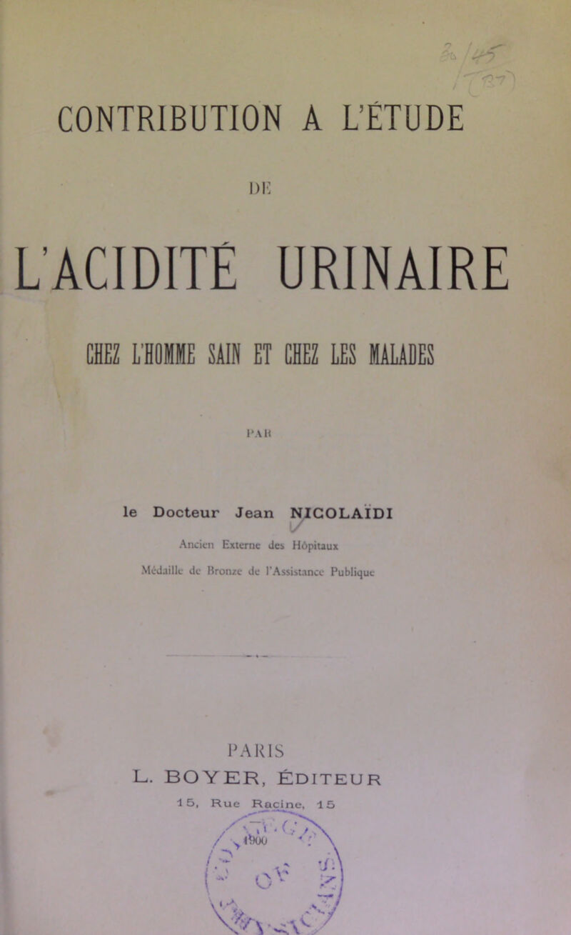 CONTRIBUTION A L’ETUDE DI- L’ACIDITE URINAIRE CHEZ L’HOMME SAIN ET CHEZ LES MAUDES le Docteur Jean NIGOLAÏDI / ✓ Ancien Externe dci Hôpitaux Médaille de Bronze de l’Assistance Publique PARIS L. BOYER, ÉDITEUR