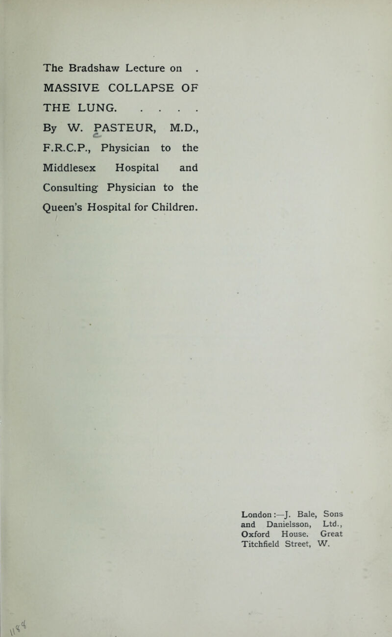 The Bradshaw Lecture on MASSIVE COLLAPSE OF THE LUNG By W. PASTEUR, M.D., F.R.C.P., Physician to the Middlesex Hospital and Consulting Physician to the Queen’s Hospital for Children. London :—J. Bale, Sons and Danielsson, Ltd., Oxford House. Great Titchfield Street, W.