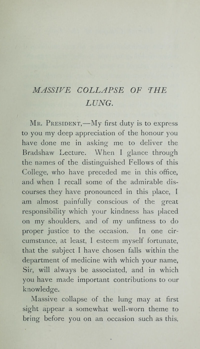 MASSIVE COLLAPSE OF THE LUNG. Mr. President,—My first duty is to express to you my deep appreciation of the honour you have done me in asking me to deliver the Bradshaw Lecture. When I glance through the names of the distinguished Fellows of this College, who have preceded me in this office, and when I recall some of the admirable dis- courses they have pronounced in this place, I am almost painfully conscious of the great responsibility which your kindness has placed on my shoulders, and of my unfitness to do proper justice to the occasion. In one cir- cumstance, at least, I esteem myself fortunate, that the subject I have chosen falls within the department of medicine with which your name, Sir, will always be associated, and in which you have made important contributions to our knowledge. Massive collapse of the lung may at first sight appear a somewhat well-worn theme to bring before you on an occasion such as this,