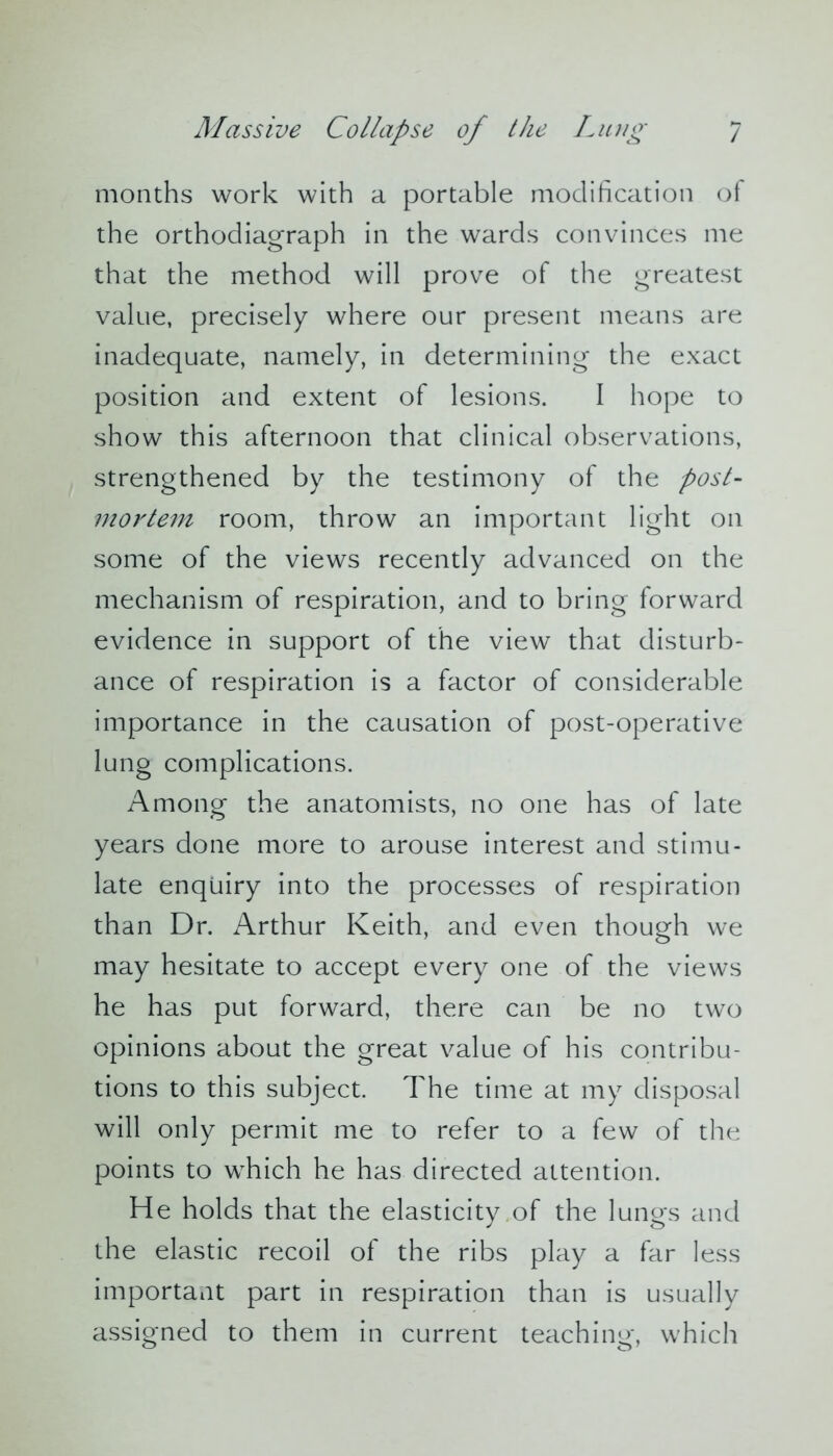 months work with a portable modification of the orthodiagraph in the wards convinces me that the method will prove of the greatest value, precisely where our present means are inadequate, namely, in determining the exact position and extent of lesions. I hope to show this afternoon that clinical observations, strengthened by the testimony of the post- mortem room, throw an important light on some of the views recently advanced on the mechanism of respiration, and to bring forward evidence in support of the view that disturb- ance of respiration is a factor of considerable importance in the causation of post-operative lung complications. Among the anatomists, no one has of late years done more to arouse interest and stimu- late enquiry into the processes of respiration than Dr. Arthur Keith, and even though we may hesitate to accept every one of the views he has put forward, there can be no two opinions about the great value of his contribu- tions to this subject. The time at my disposal will only permit me to refer to a few of the points to which he has directed attention. He holds that the elasticity of the lungs and the elastic recoil of the ribs play a far less important part in respiration than is usually assigned to them in current teaching, which