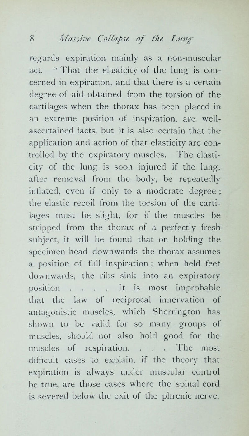 regards expiration mainly as a non-muscular act. “ That the elasticity of the lung is con- cerned in expiration, and that there is a certain degree of aid obtained from the torsion of the cartilages when the thorax has been placed in an extreme position of inspiration, are well- ascertained facts, but it is also certain that the application and action of that elasticity are con- trolled by the expiratory muscles. The elasti- city of the lung is soon injured if the lung, after removal from the body, be repeatedly inflated, even if only to a moderate degree ; the elastic recoil from the torsion of the carti- lages must be slight, for if the muscles be stripped from the thorax of a perfectly fresh subject, it will be found that on holding the specimen head downwards the thorax assumes a position of full inspiration ; when held feet downwards, the ribs sink into an expiratory position . . . . It is most improbable that the law of reciprocal innervation of antagonistic muscles, which Sherrington has shown to be valid for so many groups of muscles, should not also hold good for the muscles of respiration. . . , The most difficult cases to explain, if the theory that expiration is always under muscular control be true, are those cases where the spinal cord is severed below the exit of the phrenic nerve,