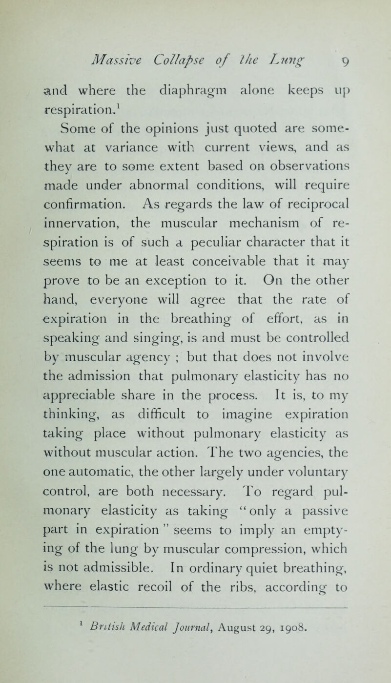 and where the diaphragm alone keeps up respiration,1 Some of the opinions just quoted are some- what at variance with current views, and as they are to some extent based on observations made under abnormal conditions, will require confirmation. As regards the law of reciprocal innervation, the muscular mechanism of re- spiration is of such a peculiar character that it seems to me at least conceivable that it may prove to be an exception to it. On the other hand, everyone will agree that the rate of expiration in the breathing of effort, as in speaking and singing, is and must be controlled by muscular agency ; but that does not involve the admission that pulmonary elasticity has no appreciable share in the process. It is, to my thinking, as difficult to imagine expiration taking place without pulmonary elasticity as without muscular action. The two agencies, the one automatic, the other largely under voluntary control, are both necessary. To regard pul- monary elasticity as taking “only a passive part in expiration ” seems to imply an empty- ing of the lung by muscular compression, which is not admissible. In ordinary quiet breathing, where elastic recoil of the ribs, according to 1 British Medical Journal, August 29, 1908.