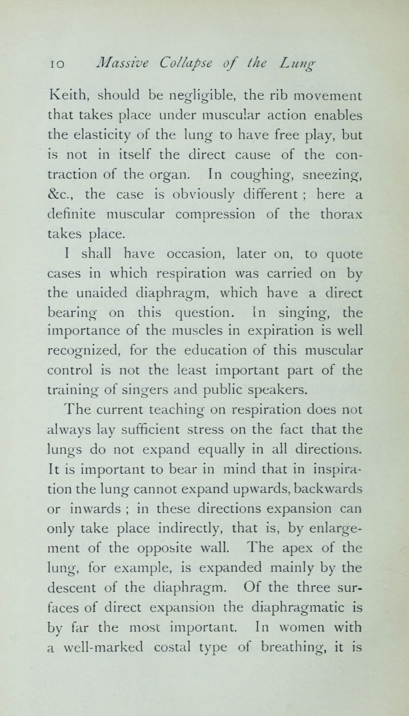 Keith, should be negligible, the rib movement that takes place under muscular action enables the elasticity of the lung to have free play, but is not in itself the direct cause of the con- traction of the organ. In coughing, sneezing, &c., the case is obviously different ; here a definite muscular compression of the thorax takes place. I shall have occasion, later on, to quote cases in which respiration was carried on by the unaided diaphragm, which have a direct bearing on this question. In singing, the importance of the muscles in expiration is well recognized, for the education of this muscular control is not the least important part of the training of singers and public speakers. The current teaching on respiration does not always lay sufficient stress on the fact that the lungs do not expand equally in all directions. It is important to bear in mind that in inspira- tion the lung cannot expand upwards, backwards or inwards ; in these directions expansion can only take place indirectly, that is, by enlarge- ment of the opposite wall. The apex of the lung, for example, is expanded mainly by the descent of the diaphragm. Of the three sur- faces of direct expansion the diaphragmatic is by far the most important. In women with a well-marked costal type of breathing, it is