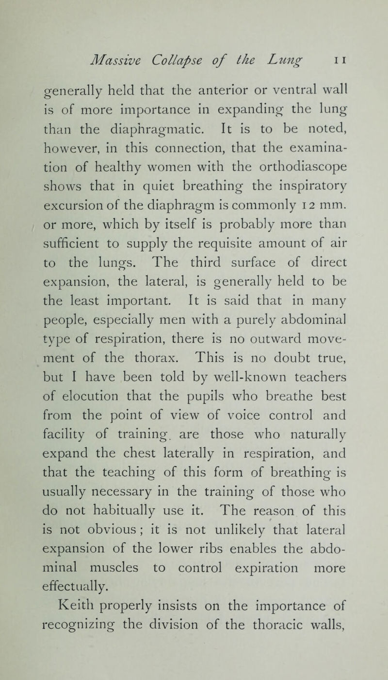 generally held that the anterior or ventral wall is of more importance in expanding the lung than the diaphragmatic. It is to be noted, however, in this connection, that the examina- tion of healthy women with the orthodiascope shows that in quiet breathing the inspiratory excursion of the diaphragm is commonly 12 mm. or more, which by itself is probably more than sufficient to supply the requisite amount of air to the lunes. The third surface of direct expansion, the lateral, is generally held to be the least important. It is said that in many people, especially men with a purely abdominal type of respiration, there is no outward move- ment of the thorax. This is no doubt true, but I have been told by well-known teachers of elocution that the pupils who breathe best from the point of view of voice control and facility of training, are those who naturally expand the chest laterally in respiration, and that the teaching of this form of breathing is usually necessary in the training of those who do not habitually use it. The reason of this is not obvious ; it is not unlikely that lateral expansion of the lower ribs enables the abdo- minal muscles to control expiration more effectually. Keith properly insists on the importance of recognizing the division of the thoracic walls,