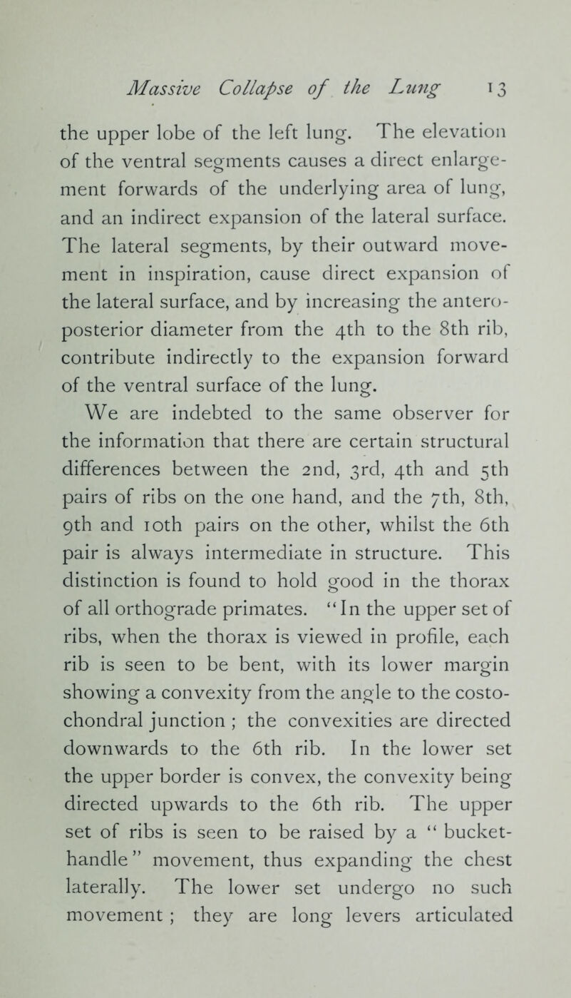 the upper lobe of the left lung. The elevation of the ventral segments causes a direct enlarge- ment forwards of the underlying area of lung, and an indirect expansion of the lateral surface. The lateral segments, by their outward move- ment in inspiration, cause direct expansion of the lateral surface, and by increasing the antero- posterior diameter from the 4th to the 8th rib, contribute indirectly to the expansion forward of the ventral surface of the lung. We are indebted to the same observer for the information that there are certain structural differences between the 2nd, 3rd, 4th and 5th pairs of ribs on the one hand, and the 7th, 8th, 9th and 10th pairs on the other, whilst the 6th pair is always intermediate in structure. This distinction is found to hold good in the thorax of all orthograde primates. “In the upper set of ribs, when the thorax is viewed in profile, each rib is seen to be bent, with its lower margin showing a convexity from the angle to the costo- chondral junction ; the convexities are directed downwards to the 6th rib. In the lower set the upper border is convex, the convexity being directed upwards to the 6th rib. The upper set of ribs is seen to be raised by a “ bucket- handle” movement, thus expanding the chest laterally. The lower set undergo no such movement ; they are long levers articulated