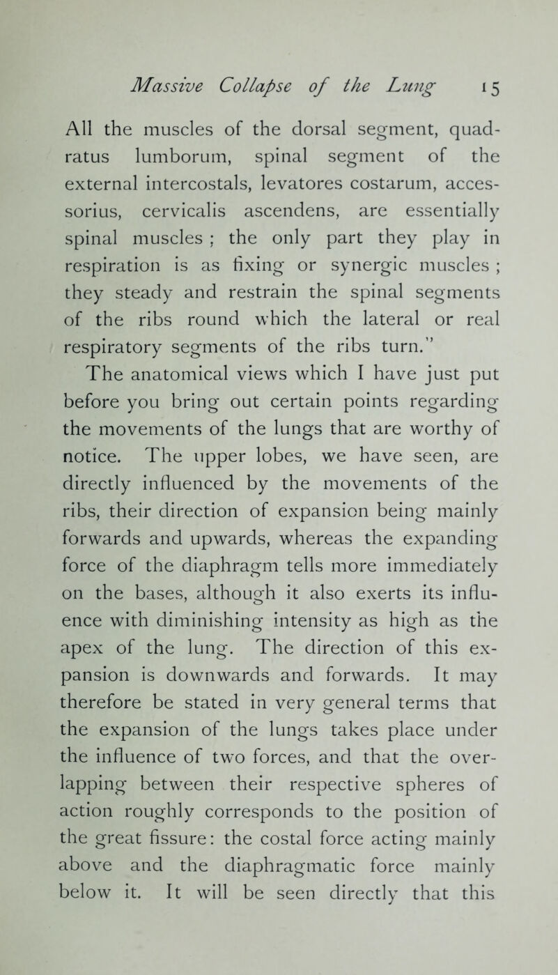 All the muscles of the dorsal segment, quad- ratus lumborum, spinal segment of the external intercostals, levatores costarum, acces- sorius, cervicalis ascendens, are essentially spinal muscles ; the only part they play in respiration is as fixing or synergic muscles ; they steady and restrain the spinal segments of the ribs round which the lateral or real respiratory segments of the ribs turn.” The anatomical views which I have just put before you bring out certain points regarding the movements of the lungs that are worthy of notice. The upper lobes, we have seen, are directly influenced by the movements of the ribs, their direction of expansion being mainly forwards and upwards, whereas the expanding force of the diaphragm tells more immediately on the bases, although it also exerts its influ- ence with diminishing intensity as high as the apex of the lung. The direction of this ex- pansion is downwards and forwards. It may therefore be stated in very general terms that the expansion of the lungs takes place under the influence of two forces, and that the over- lapping between their respective spheres of action roughly corresponds to the position of the great fissure: the costal force acting mainly above and the diaphragmatic force mainly below it. It will be seen directly that this