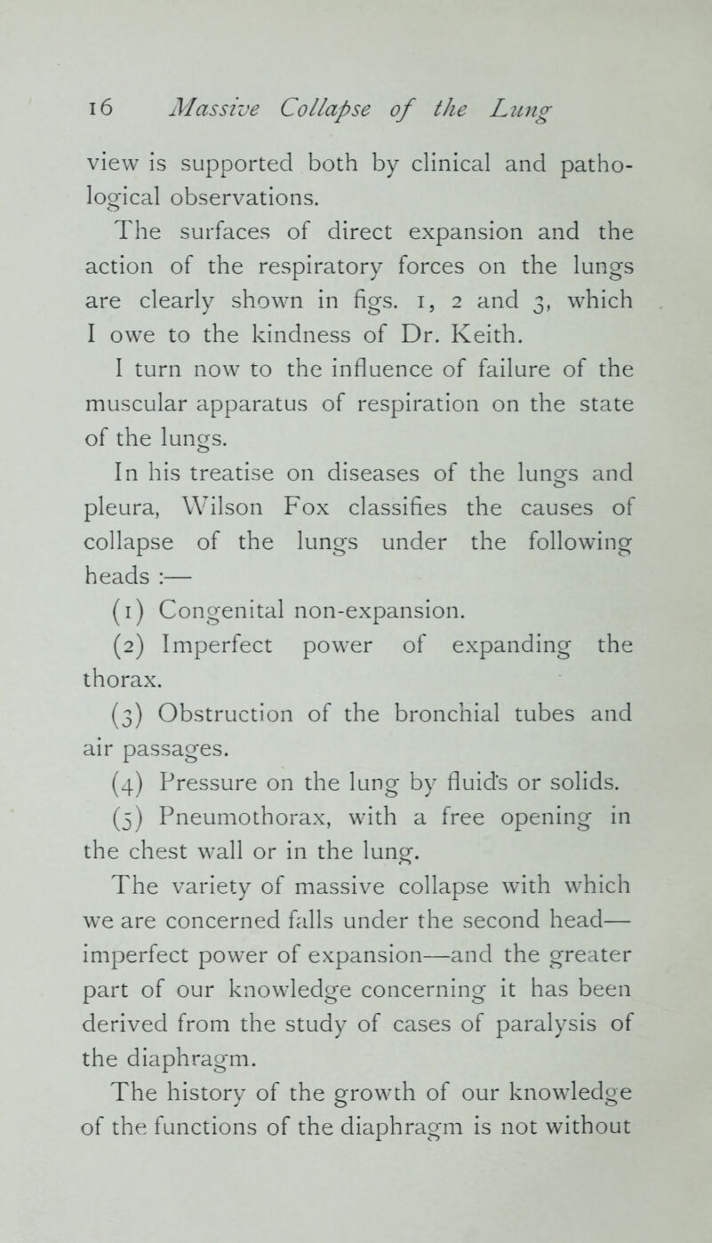 view is supported both by clinical and patho- logical observations. The surfaces of direct expansion and the action of the respiratory forces on the lungs are clearly shown in figs, i, 2 and 3, which I owe to the kindness of Dr. Keith. I turn now to the influence of failure of the muscular apparatus of respiration on the state of the lungs. In his treatise on diseases of the lunors and O pleura, Wilson Fox classifies the causes of collapse of the lungs under the following heads :— (1) Congenital non-expansion. (2) Imperfect power of expanding the thorax. (3) Obstruction of the bronchial tubes and air passages. (4) Pressure on the lung by fluid's or solids. (5) Pneumothorax, with a free opening in the chest wall or in the lung. The variety of massive collapse with which we are concerned falls under the second head— imperfect power of expansion—and the greater part of our knowledge concerning it has been derived from the study of cases of paralysis of the diaphragm. The history of the growth of our knowledge of the functions of the diaphragm is not without