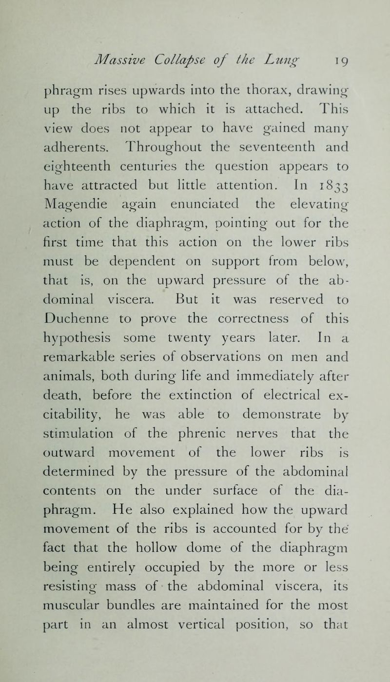phragm rises upwards into the thorax, drawing- up the ribs to which it is attached. This view does not appear to have gained many adherents. Throughout the seventeenth and eighteenth centuries the question appears to have attracted but little attention. In 1833 Magendie again enunciated the elevating action of the diaphragm, pointing out for the first time that this action on the lower ribs must be dependent on support from below, that is, on the upward pressure of the ab- dominal viscera. But it was reserved to Duchenne to prove the correctness of this hypothesis some twenty years later. In a remarkable series of observations on men and animals, both during life and immediately after death, before the extinction of electrical ex- citability, he was able to demonstrate by stimulation of the phrenic nerves that the outward movement of the lower ribs is determined by the pressure of the abdominal contents on the under surface of the dia- phragm. He also explained how the upward movement of the ribs is accounted for by the fact that the hollow dome of the diaphragm being entirely occupied by the more or less resisting mass of the abdominal viscera, its muscular bundles are maintained for the most part in an almost vertical position, so that