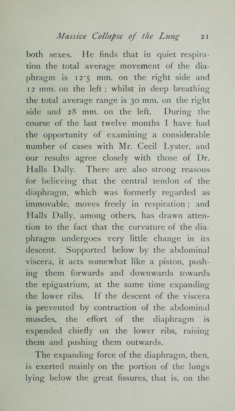 both sexes. He finds that in quiet respira- tion the total average movement of the dia- phragm is 12*5 mm. on the right side and 12 mm. on the left ; whilst in deep breathing the total average range is 30 mm. on the right side and 28 mm. on the left. During the course of the last twelve months 1 have had the opportunity of examining a considerable number of cases with Mr. Cecil Lyster, and our results agree closely with those of Dr. Halls Dally. There are also strong reasons for believing- that the central tendon of the diaphragm, which was formerly regarded as immovable, moves freely in respiration ; and Halls Dally, among others, has drawn atten- tion to the fact that the curvature of the dia- phragm undergoes very little change in its descent. Supported below by the abdominal viscera, it acts somewhat like a piston, push- ing them forwards and downwards towards the epigastrium, at the same time expanding the lower ribs. If the descent of the viscera is prevented by contraction of the abdominal muscles, the effort of the diaphragm is expended chiefly on the lower ribs, raising them and pushing them outwards. The expanding force of the diaphragm, then, is exerted mainly on the portion of the lungs lying below the great fissures, that is, on the