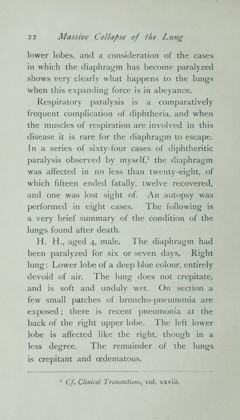 lower lobes, and a consideration of the cases in which the diaphragm has become paralyzed shows very clearly what happens to the lungs when this expanding- force is in abeyance. Respiratory paralysis is a comparatively frequent complication of diphtheria, and when the muscles of respiration are involved in this disease it is rare for the diaphragm to escape. In a series of sixty-four cases of diphtheritic paralysis observed by myself,1 the diaphragm was affected in no less than twenty-eight, of which fifteen ended fatally, twelve recovered, and one was lost sight of. An autopsy was performed in eight cases. The following is a very brief summary of the condition of the lungs found after death. H. H., aged 4, male. The diaphragm had been paralyzed for six or seven days. Right lung: Lower lobe of a deep blue colour, entirely devoid of air. The lung does not crepitate, and is soft and unduly wet. On section a few small patches of broncho-pneumonia are exposed; there is recent pneumonia at the back of the right upper lobe. The left lower lobe is affected like the right, though in a less degree. The remainder of the lungs is crepitant and cedematous. Cf, Clinical Transactions, vol. xxviii.