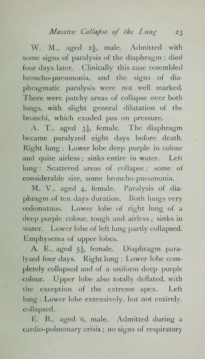 W. M., aged 2J, male. Admitted with some signs of paralysis of the diaphragm : died four days later. Clinically this case resembled broncho-pneumonia, and the signs of dia- phragmatic paralysis were not well marked. There were patchy areas of collapse over both lungs, with slight general dilatation of the bronchi, which exuded pus on pressure. A. T., aged 3^, female. The diaphragm became paralyzed eight days before death. Right lung : Lower lobe deep purple in colour and quite airless ; sinks entire in water. Left lung: Scattered areas of collapse ; some of considerable size, some broncho-pneumonia. M. V., aged 4, female. Paralysis of dia- phragm of ten days duration. Both lungs very cedematous. Lower lobe of right lung- of a deep purple colour, tough and airless ; sinks in water. Lower lobe of left lung partly collapsed. Emphysema of upper lobes. A. E., aged 5^, female. Diaphragm para- lyzed four days. Right lung : Lower lobe com- pletely collapsed and of a uniform deep purple colour. Upper lobe also totally debated, with the exception of the extreme apex. Left lung : Lower lobe extensively, but not entirely, collapsed. E. B., aged 6, male. Admitted during a cardio-pulmonary crisis ; no signs of respiratory