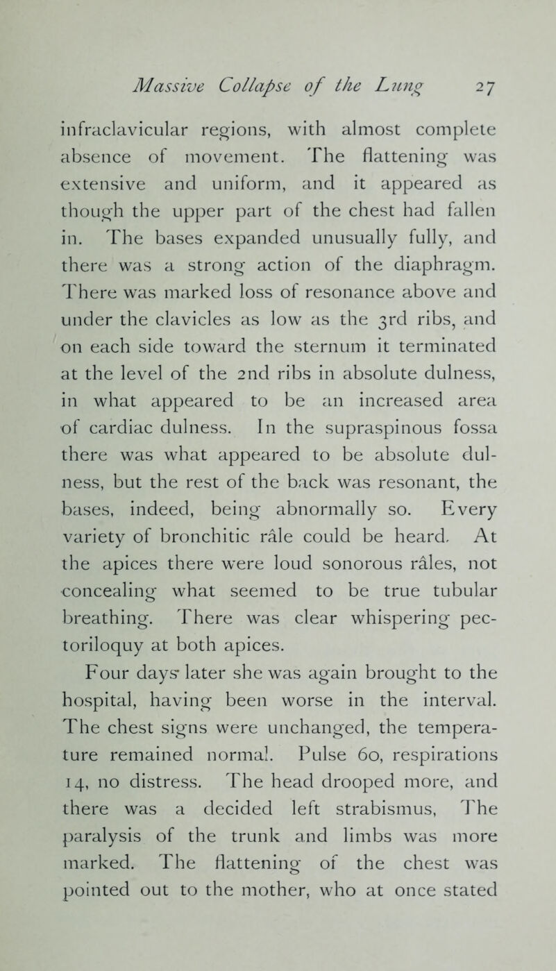 infraclavicular regions, with almost complete absence of movement. The flattening was extensive and uniform, and it appeared as though the upper part of the chest had fallen in. The bases expanded unusually fully, and there was a strong action of the diaphragm. There was marked loss of resonance above and under the clavicles as low as the 3rd ribs, and on each side toward the sternum it terminated at the level of the 2nd ribs in absolute dulness, in what appeared to be an increased area of cardiac dulness. In the supraspinous fossa there was what appeared to be absolute dul- ness, but the rest of the back was resonant, the bases, indeed, being abnormally so. Every variety of bronchitic rale could be heard. At the apices there were loud sonorous rales, not concealing what seemed to be true tubular breathing. There was clear whispering pec- toriloquy at both apices. Four days* later she was again brought to the hospital, having been worse in the interval. The chest signs were unchanged, the tempera- ture remained norma!. Pulse 60, respirations 14, no distress. The head drooped more, and there was a decided left strabismus, The paralysis of the trunk and limbs was more marked. The flattening of the chest was pointed out to the mother, who at once stated