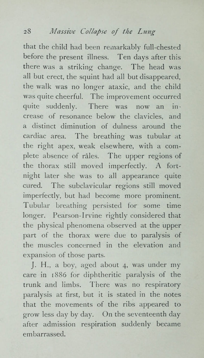 that the child had been remarkably full-chested before the present illness. Ten days after this there was a striking change. The head was all but erect, the squint had all but disappeared, the walk was no longer ataxic, and the child was quite cheerful. The improvement occurred quite suddenly. There was now an in- crease of resonance below the clavicles, and a distinct diminution of dulness around the cardiac area. The breathing was tubular at the right apex, wTeak elsewhere, with a com- plete absence of rales. The upper regions of the thorax still moved imperfectly. A fort- night later she was to all appearance quite cured. The subclavicular regions still moved imperfectly, but had become more prominent. Tubular breathing persisted for some time longer. Pearson-Irvine rightly considered that the physical phenomena observed at the upper part of the thorax were due to paralysis of the muscles concerned in the elevation and expansion of those parts. J. H., a boy, aged about 4, was under my care in 1886 for diphtheritic paralysis of the trunk and limbs. There was no respiratory paralysis at first, but it is stated in the notes that the movements of the ribs appeared to grow less day by day. On the seventeenth day after admission respiration suddenly became embarrassed.