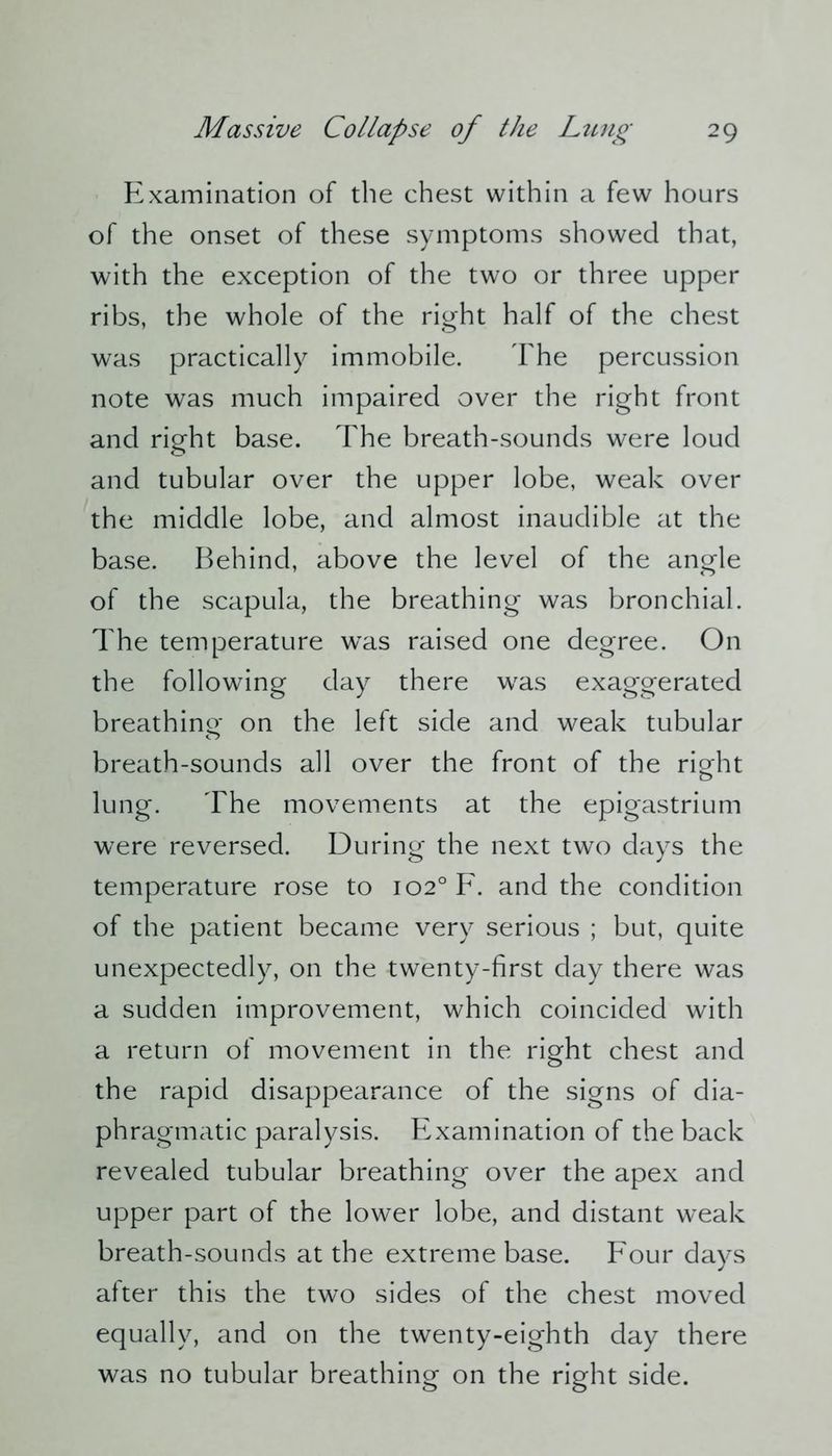 Examination of the chest within a few hours of the onset of these symptoms showed that, with the exception of the two or three upper ribs, the whole of the right half of the chest was practically immobile. The percussion note was much impaired over the right front and right base. The breath-sounds were loud and tubular over the upper lobe, weak over the middle lobe, and almost inaudible at the base. Behind, above the level of the angle of the scapula, the breathing was bronchial. The temperature was raised one degree. On the following day there was exaggerated breathing on the left side and weak tubular breath-sounds all over the front of the riofht lung. The movements at the epigastrium were reversed. During the next two days the temperature rose to 102° F. and the condition of the patient became very serious ; but, quite unexpectedly, on the twenty-first day there was a sudden improvement, which coincided with a return of movement in the right chest and the rapid disappearance of the signs of dia- phragmatic paralysis. Examination of the back revealed tubular breathing over the apex and upper part of the lower lobe, and distant weak breath-sounds at the extreme base. Four days after this the two sides of the chest moved equally, and on the twenty-eighth day there was no tubular breathing on the right side.