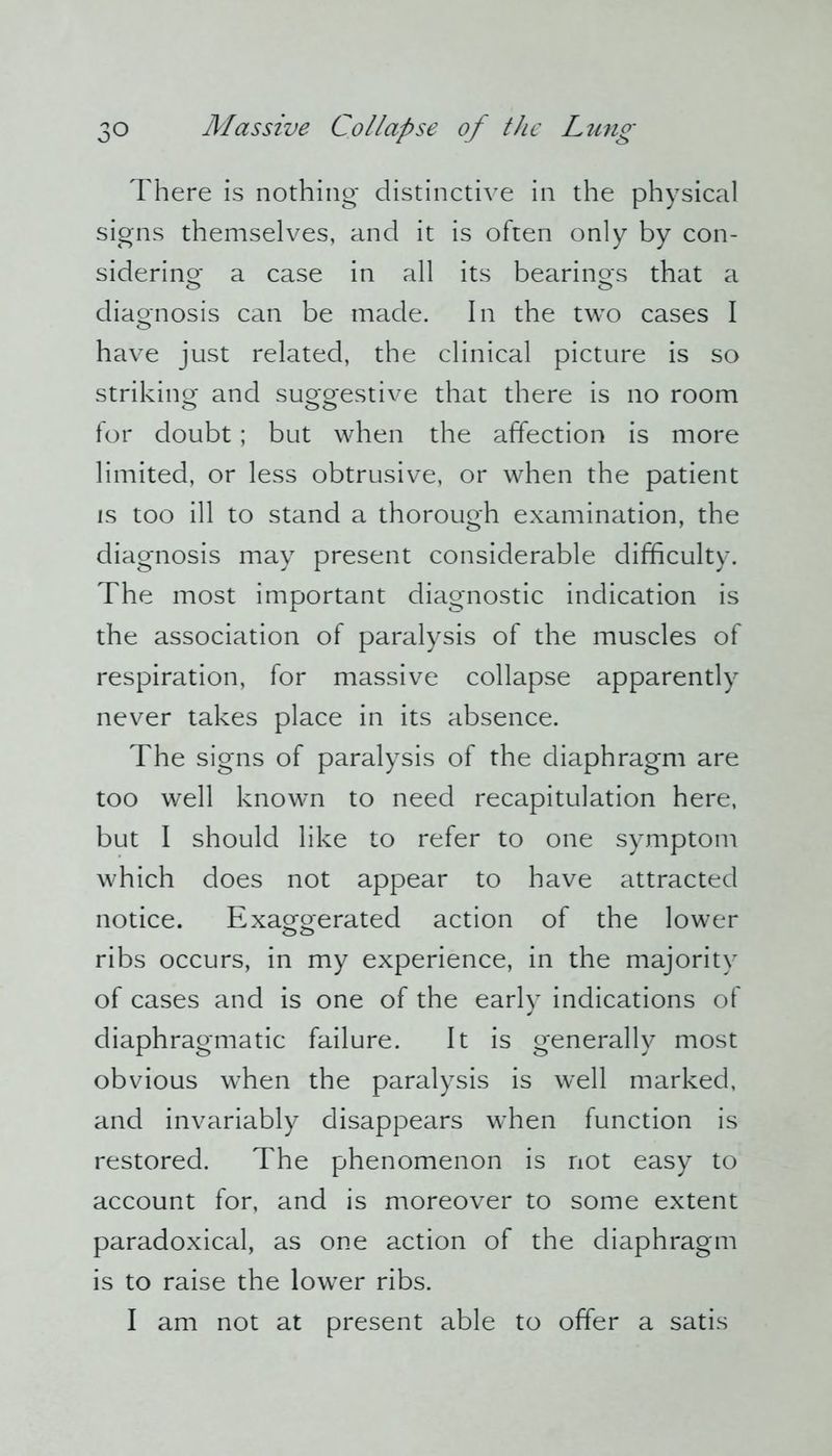 There is nothing distinctive in the physical signs themselves, and it is often only by con- sidering a case in all its bearings that a diagnosis can be made. In the two cases I have just related, the clinical picture is so striking and suggestive that there is no room for doubt; but when the affection is more limited, or less obtrusive, or when the patient is too ill to stand a thorough examination, the diagnosis may present considerable difficulty. The most important diagnostic indication is the association of paralysis of the muscles of respiration, for massive collapse apparently never takes place in its absence. The signs of paralysis of the diaphragm are too well known to need recapitulation here, but I should like to refer to one symptom which does not appear to have attracted notice. Exaggerated action of the lower ribs occurs, in my experience, in the majority of cases and is one of the early indications of diaphragmatic failure. It is generally most obvious when the paralysis is well marked, and invariably disappears when function is restored. The phenomenon is not easy to account for, and is moreover to some extent paradoxical, as one action of the diaphragm is to raise the lower ribs. I am not at present able to offer a satis