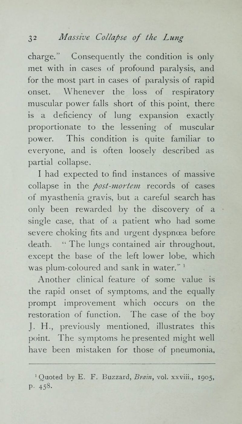 charge.” Consequently the condition is only met with in cases of profound paralysis, and for the most part in cases of paralysis of rapid onset. Whenever the loss of respiratory muscular power falls short of this point, there is a deficiency of lung expansion exactly proportionate to the lessening of muscular power. This condition is quite familiar to everyone, and is often loosely described as partial collapse. I had expected to find instances of massive collapse in the post-?nortem records ot cases of myasthenia gravis, but a careful search has only been rewarded by the discovery of a single case, that of a patient who had some severe choking fits and urgent dyspnoea before death. “ The lungfs contained air throughout, except the base of the left lower lobe, which was plum-coloured and sank in water.” 1 Another clinical feature of some value is the rapid onset of symptoms, and the equally prompt improvement which occurs on the restoration of function. The case of the boy J. H., previously mentioned, illustrates this point. The symptoms he presented might well have been mistaken for those of pneumonia, Quoted by E. F. Buzzard, Bvain, vol. xxviii., 1905, p. 458.