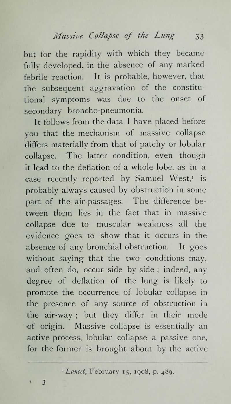 but for the rapidity with which they became fully developed, in the absence of any marked febrile reaction. It is probable, however, that the subsequent aggravation of the constitu- tional symptoms was due to the onset of secondary broncho-pneumonia. It follows from the data I have placed before you that the mechanism of massive collapse differs materially from that of patchy or lobular collapse. The latter condition, even though it lead to the deflation of a whole lobe, as in a case recently reported by Samuel West,1 is probably alwrays caused by obstruction in some part of the air-passages. The difference be- tween them lies in the fact that in massive collapse due to muscular weakness all the evidence goes to show that it occurs in the absence of any bronchial obstruction. It goes without saying that the two conditions may, and often do, occur side by side ; indeed, any degree of deflation of the lung is likely to promote the occurrence of lobular collapse in the presence of any source of obstruction in the air-way ; but they differ in their mode of origin. Massive collapse is essentially an active process, lobular collapse a passive one, for the foimer is brought about by the active ' 3 1 Lancet, February 15, 1908, p. 489.