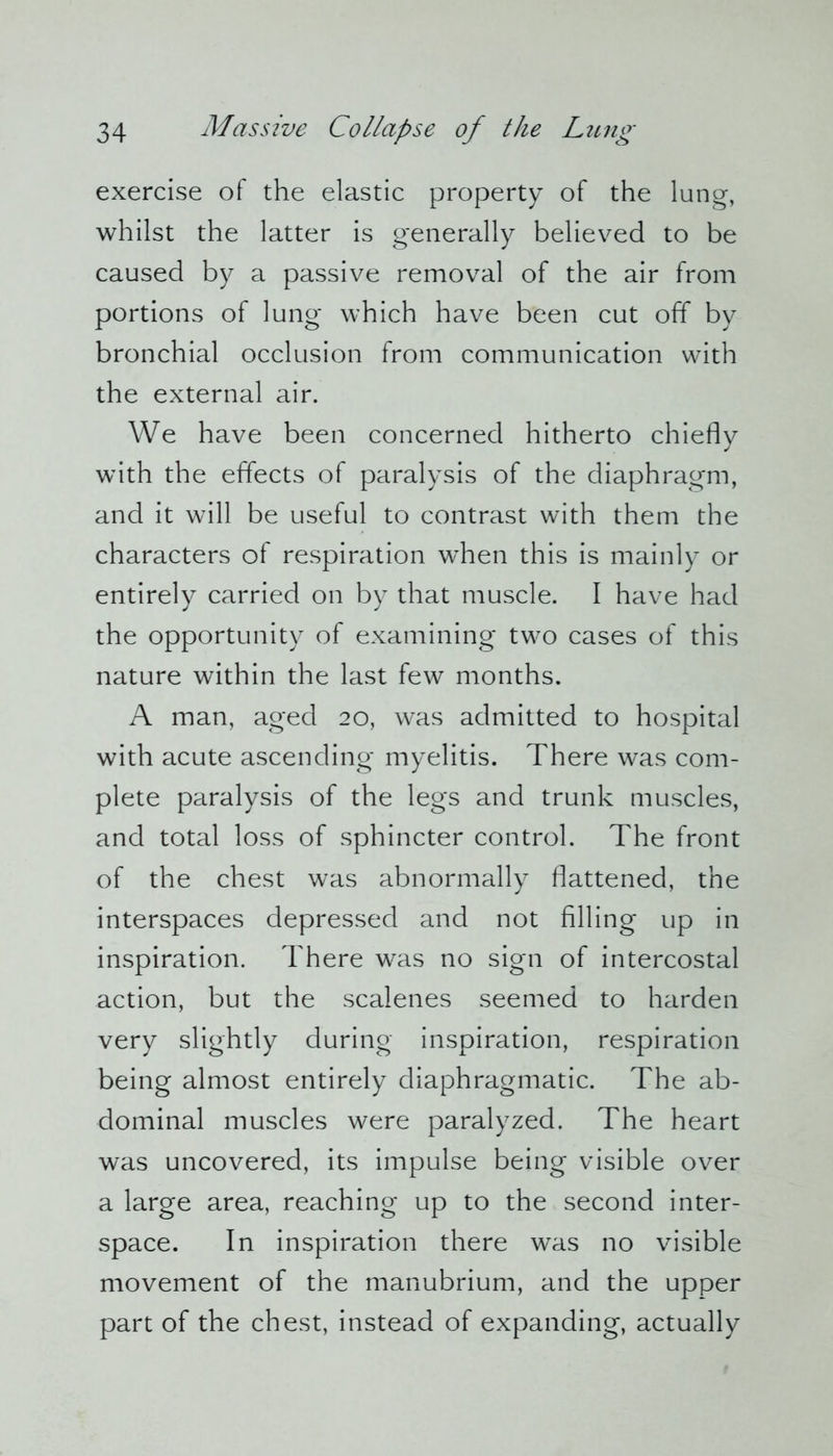 exercise of the elastic property of the lung, whilst the latter is generally believed to be caused by a passive removal of the air from portions of lung which have been cut off by bronchial occlusion from communication with the external air. We have been concerned hitherto chiefly with the effects of paralysis of the diaphragm, and it will be useful to contrast with them the characters of respiration when this is mainly or entirely carried on by that muscle. I have had the opportunity of examining two cases of this nature within the last few months. A man, aged 20, was admitted to hospital with acute ascending myelitis. There was com- plete paralysis of the legs and trunk muscles, and total loss of sphincter control. The front of the chest was abnormally flattened, the interspaces depressed and not filling up in inspiration. There was no sign of intercostal action, but the scalenes seemed to harden very slightly during inspiration, respiration being almost entirely diaphragmatic. The ab- dominal muscles were paralyzed. The heart was uncovered, its impulse being visible over a large area, reaching up to the second inter- space. In inspiration there was no visible movement of the manubrium, and the upper part of the chest, instead of expanding, actually