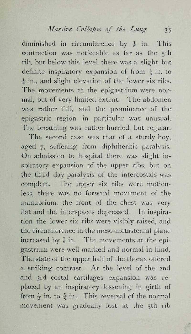 diminished in circumference by i in. This contraction was noticeable as far as the 5th rib, but below this level there was a slight but definite inspiratory expansion of from in. to J in., and slight elevation of the lower six ribs. The movements at the epigastrium were nor- mal, but of very limited extent. The abdomen was rather full, and the prominence of the epigastric region in particular was unusual. The breathing was rather hurried, but regular. The second case was that of a sturdy boy, aged 7, suffering from diphtheritic paralysis. On admission to hospital there was slight in- spiratory expansion of the upper ribs, but on the third day paralysis of the intercostals was complete. The upper six ribs were motion- less, there was no forward movement of the manubrium, the front of the chest was very flat and the interspaces depressed. In inspira- tion the lower six ribs were visibly raised, and the circumference in the meso-metasternal plane increased by J in. The movements at the epi- gastrium were well marked and normal in kind, The state of the upper half of the thorax offered a striking contrast. At the level of the 2nd and 3rd costal cartilages expansion was re- placed by an inspiratory lessening in girth of from \ in. to -J in. This reversal of the normal movement was gradually lost at the 5th rib