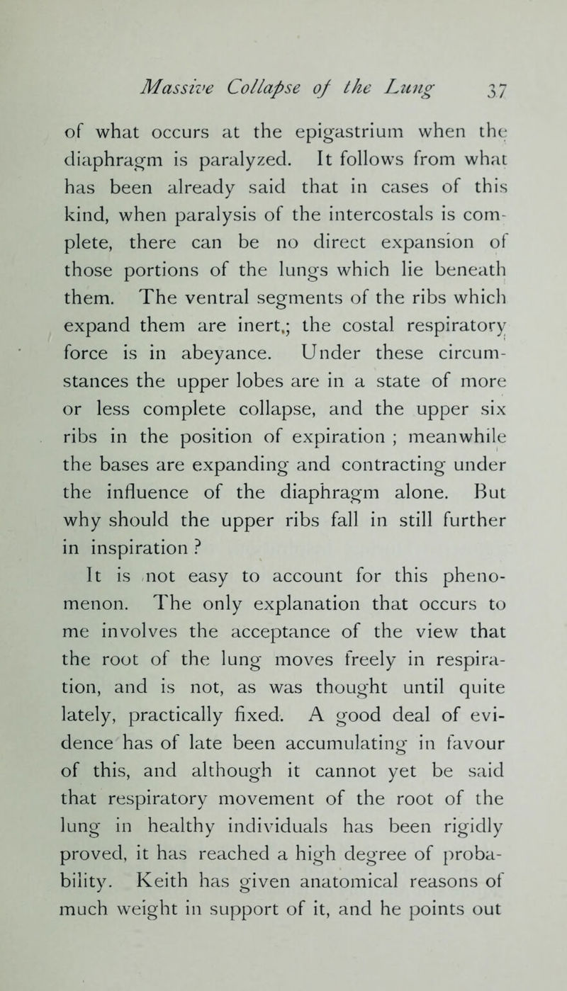 of what occurs at the epigastrium when the diaphragm is paralyzed. It follows from what has been already said that in cases of this kind, when paralysis of the intercostals is com- plete, there can be no direct expansion of those portions of the lungs which lie beneath them. The ventral segments of the ribs which expand them are inert,; the costal respiratory force is in abeyance. Under these circum- stances the upper lobes are in a state of more or less complete collapse, and the upper six ribs in the position of expiration ; meanwhile the bases are expanding and contracting under the influence of the diaphragm alone. But why should the upper ribs fall in still further in inspiration ? It is not easy to account for this pheno- menon. The only explanation that occurs to me involves the acceptance of the view that the root of the lung moves freely in respira- tion, and is not, as was thought until quite lately, practically fixed. A good deal of evi- dence has of late been accumulating in favour of this, and although it cannot yet be said that respiratory movement of the root of the lung in healthy individuals has been rigidly proved, it has reached a high degree of proba- bility. Keith has given anatomical reasons of much weight in support of it, and he points out