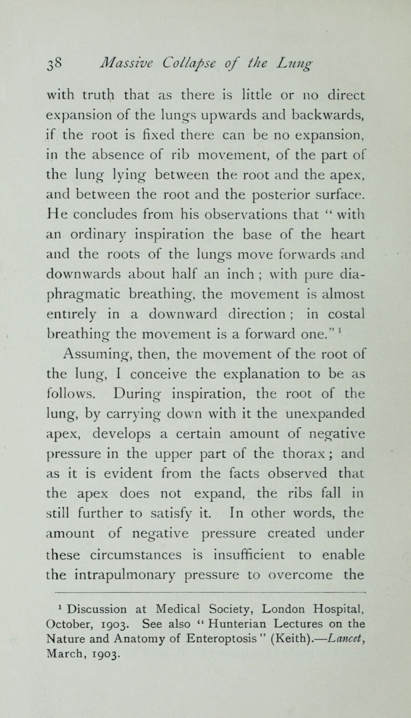 with truth that as there is little or no direct expansion of the lungs upwards and backwards, if the root is fixed there can be no expansion, in the absence of rib movement, of the part of the lung lying between the root and the apex, and between the root and the posterior surface. He concludes from his observations that “ with an ordinary inspiration the base of the heart and the roots of the lungs move forwards and downwards about half an inch ; with pure dia- phragmatic breathing, the movement is almost entirely in a downward direction; in costal breathing the movement is a forward one.”1 Assuming, then, the movement of the root of the lung, I conceive the explanation to be as follows. During inspiration, the root of the lung, by carrying down with it the unexpanded apex, develops a certain amount of negative pressure in the upper part of the thorax; and as it is evident from the facts observed that the apex does not expand, the ribs fall in still further to satisfy it. In other words, the amount of negative pressure created under these circumstances is insufficient to enable the intrapulmonary pressure to overcome the 1 Discussion at Medical Society, London Hospital, October, 1903. See also “ Hunterian Lectures on the Nature and Anatomy of Enteroptosis ” (Keith).—Lancet, March, 1903.