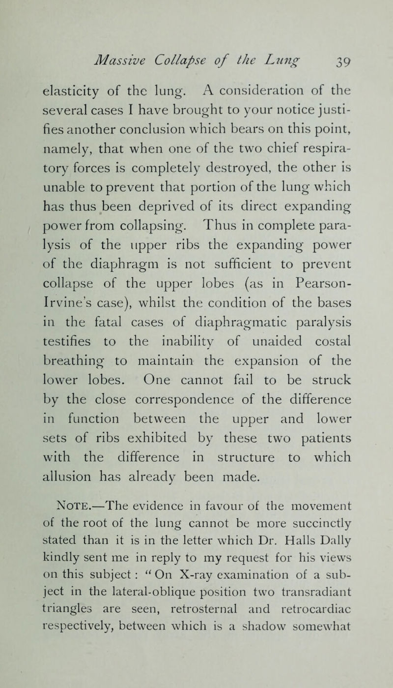 elasticity of the lung. A consideration of the several cases I have brought to your notice justi- fies another conclusion which bears on this point, namely, that when one of the two chief respira- tory forces is completely destroyed, the other is unable to prevent that portion of the lung which has thus been deprived of its direct expanding power from collapsing. Thus in complete para- lysis of the upper ribs the expanding power of the diaphragm is not sufficient to prevent collapse of the upper lobes (as in Pearson- Irvine’s case), whilst the condition of the bases in the fatal cases of diaphragmatic paralysis testifies to the inability of unaided costal breathing to maintain the expansion of the lower lobes. One cannot fail to be struck by the close correspondence of the difference in function between the upper and lower sets of ribs exhibited by these two patients with the difference in structure to which allusion has already been made. Note.—The evidence in favour of the movement of the root of the lung cannot be more succinctly stated than it is in the letter which Dr. Halls Dally kindly sent me in reply to my request for his views on this subject : “ On X-ray examination of a sub- ject in the lateral-oblique position two transradiant triangles are seen, retrosternal and retrocardiac respectively, between which is a shadow somewhat