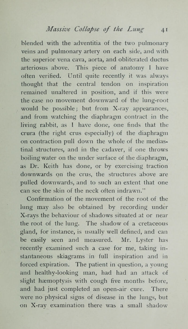blended with the adventitia of the two pulmonary veins and pulmonary artery on each side, and with the superior vena cava, aorta, and obliterated ductus arteriosus above. This piece of anatomy I have often verified. Until quite recently it was always thought that the central tendon on inspiration remained unaltered in position, and if this were the case no movement downward of the lung-root would be possible; but from X-ray appearances, and from watching the diaphragm contract in the living rabbit, as I have done, one finds that the crura (the right crus especially) of the diaphragm on contraction pull down the whole of the medias- tinal structures, and in the cadaver, if one throws boiling water on the under surface of the diaphragm, as Dr. Keith has done, or by exercising traction downwards on the crus, the structures above are pulled downwards, and to such an extent that one can see the skin of the neck often indrawn.” Confirmation of the movement of the root of the lung may also be obtained by recording under X-rays the behaviour of shadows situated at or near the root of the lung. The shadow of a cretaceous gland, for instance, is usually well defined, and can be easily seen and measured. Mr. Lyster has recently examined such a case for me, taking in- stantaneous skiagrams in full inspiration and in forced expiration. The patient in question, a young and healthy-looking man, had had an attack of slight haemoptysis with cough five months before, and had just completed an open-air cure. There were no physical signs of disease in the lungs, but on X-ray examination there was a small shadow