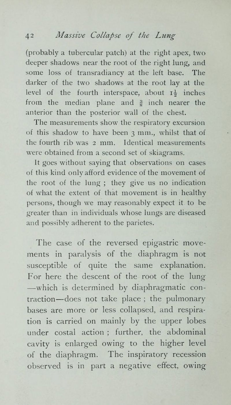 (probably a tubercular patch) at the right apex, two deeper shadows near the root of the right lung, and some loss of transradiancy at the left base. The darker of the two shadows at the root lay at the level of the fourth interspace, about ij inches from the median plane and § inch nearer the anterior than the posterior wall of the chest. The measurements show the respiratory excursion of this shadow to have been 3 mm., whilst that of the fourth rib was 2 mm. Identical measurements were obtained from a second set of skiagrams. It goes without saying that observations on cases of this kind only afford evidence of the movement of the root of the lung ; they give us no indication of what the extent of that movement is in healthy persons, though we may reasonably expect it to be greater than in individuals whose lungs are diseased and possibly adherent to the parietes. The case of the reversed epigastric move- ments in paralysis of the diaphragm is not susceptible of quite the same explanation. For here the descent of the root of the lung —which is determined by diaphragmatic con- traction—does not take place ; the pulmonary bases are more or less collapsed, and respira- tion is carried on mainly by the upper lobes under costal action ; further, the abdominal cavity is enlarged owing to the higher level of the diaphragm. The inspiratory recession observed is in part a negative effect, owing